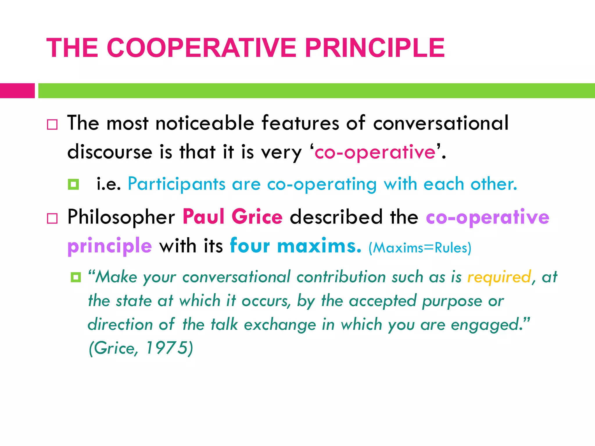  The most noticeable features of conversational
discourse is that it is very „co-operative‟.
 i.e. Participants are co-operating with each other.
 Philosopher Paul Grice described the co-operative
principle with its four maxims. (Maxims=Rules)
 “Make your conversational contribution such as is required, at
the state at which it occurs, by the accepted purpose or
direction of the talk exchange in which you are engaged.”
(Grice, 1975)
THE COOPERATIVE PRINCIPLE
 