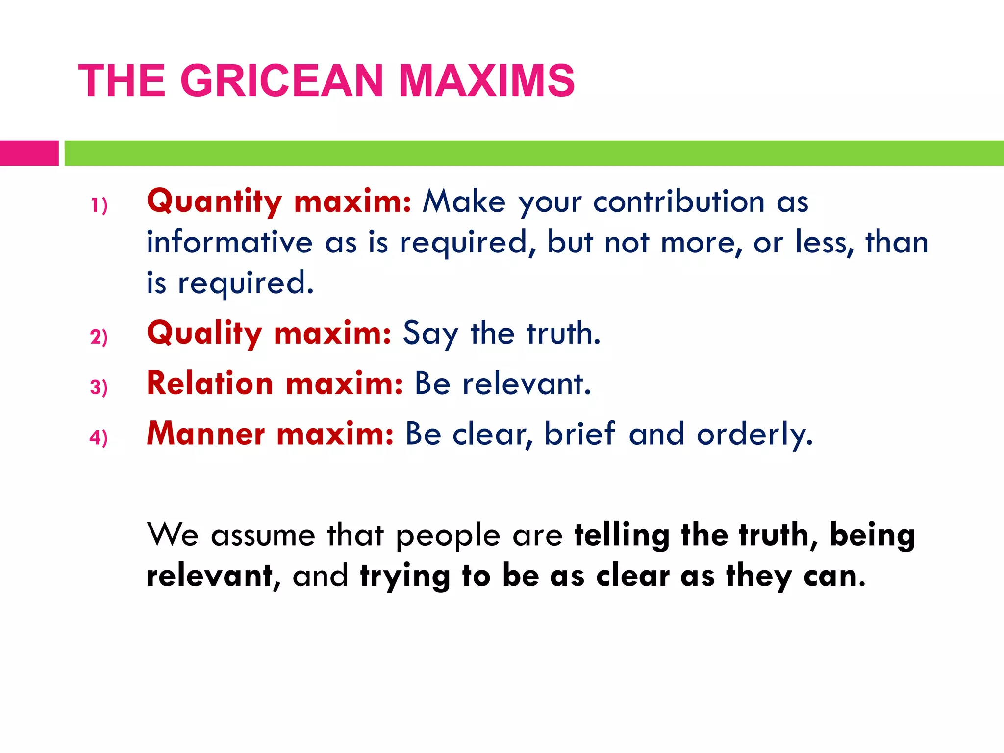 THE GRICEAN MAXIMS
1) Quantity maxim: Make your contribution as
informative as is required, but not more, or less, than
is required.
2) Quality maxim: Say the truth.
3) Relation maxim: Be relevant.
4) Manner maxim: Be clear, brief and orderly.
We assume that people are telling the truth, being
relevant, and trying to be as clear as they can.
 