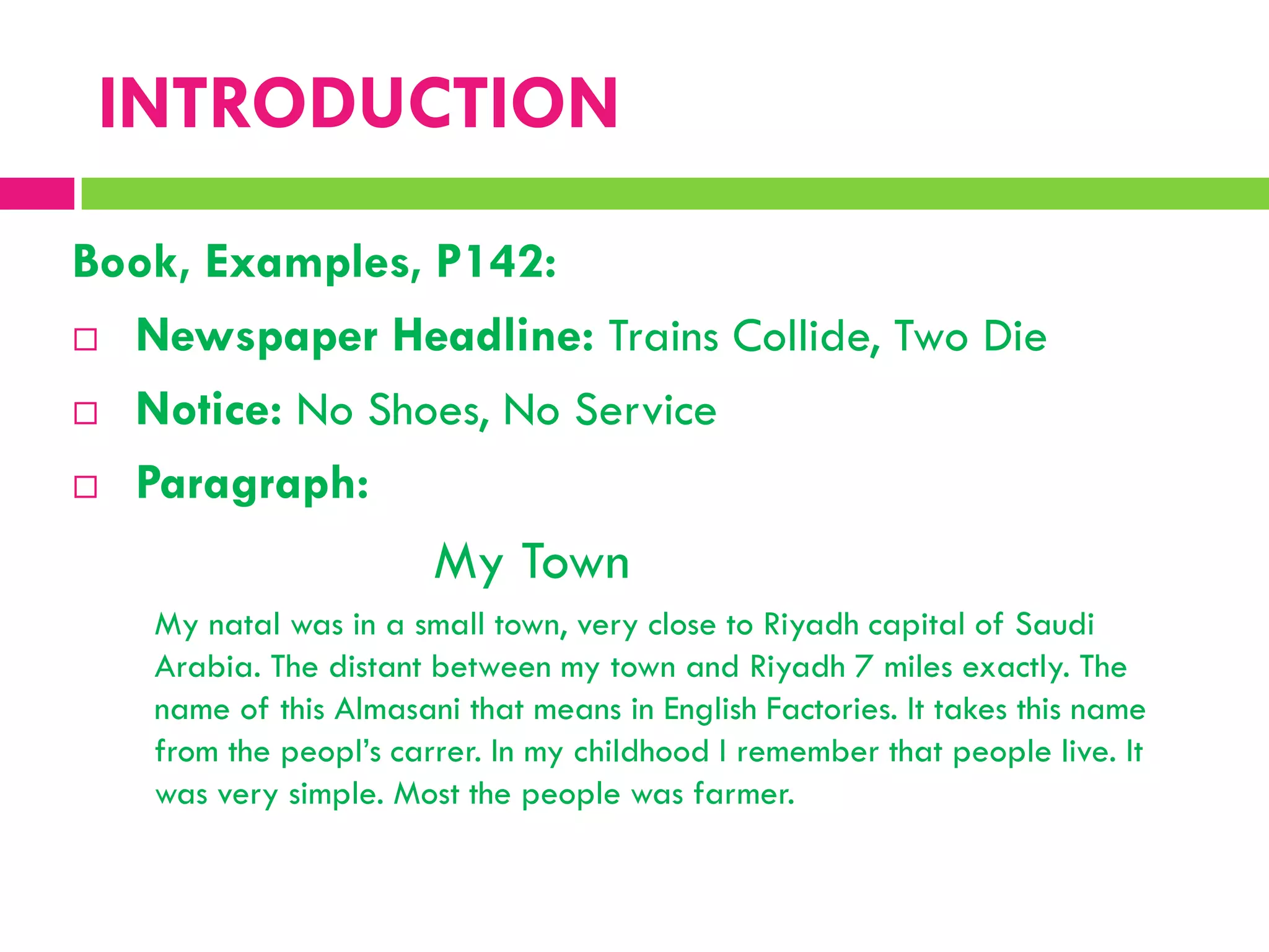 Book, Examples, P142:
 Newspaper Headline: Trains Collide, Two Die
 Notice: No Shoes, No Service
 Paragraph:
My Town
My natal was in a small town, very close to Riyadh capital of Saudi
Arabia. The distant between my town and Riyadh 7 miles exactly. The
name of this Almasani that means in English Factories. It takes this name
from the peopl‟s carrer. In my childhood I remember that people live. It
was very simple. Most the people was farmer.
INTRODUCTION
 