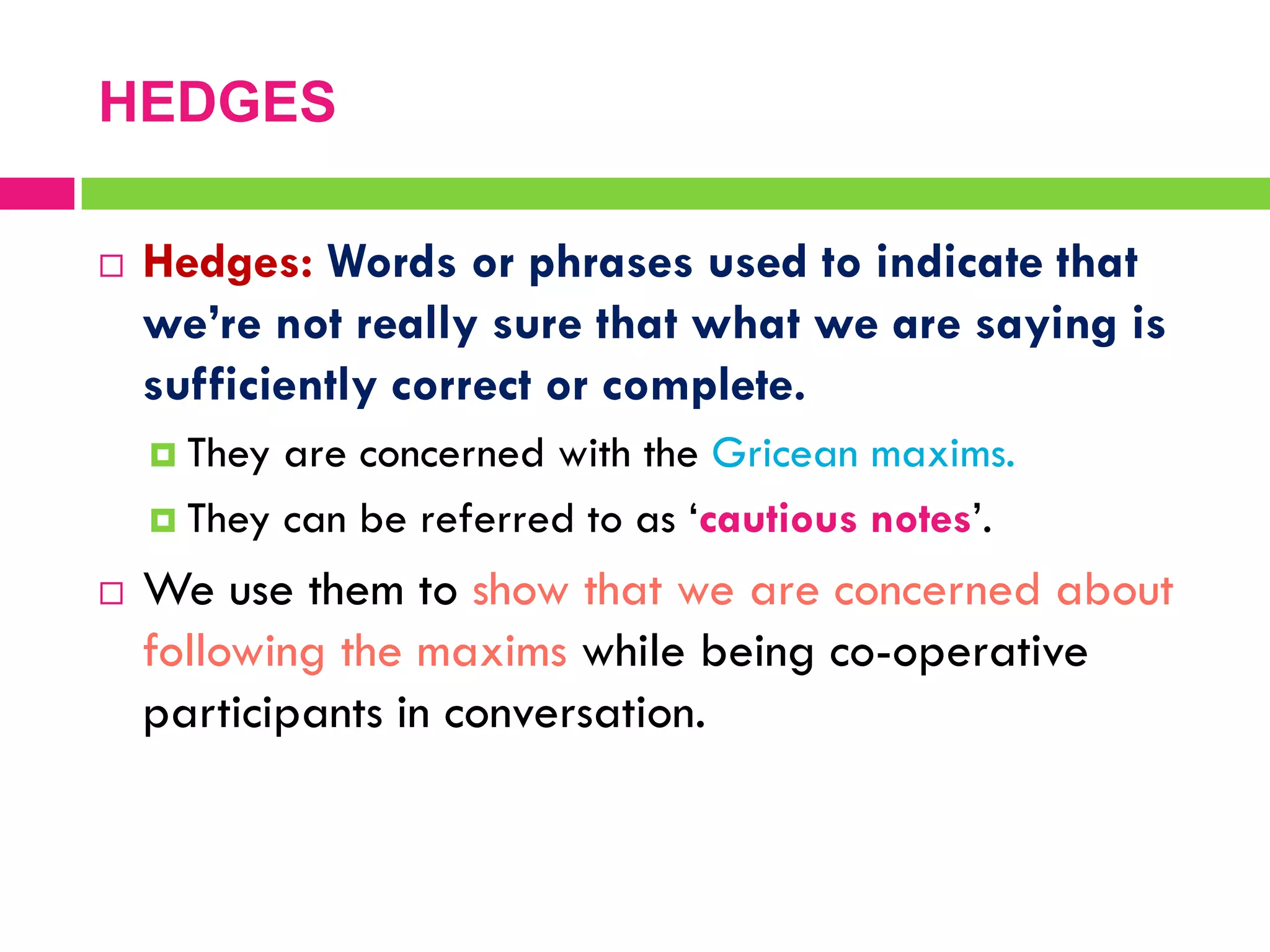  Hedges: Words or phrases used to indicate that
we’re not really sure that what we are saying is
sufficiently correct or complete.
 They are concerned with the Gricean maxims.
 They can be referred to as „cautious notes‟.
 We use them to show that we are concerned about
following the maxims while being co-operative
participants in conversation.
HEDGES
 
