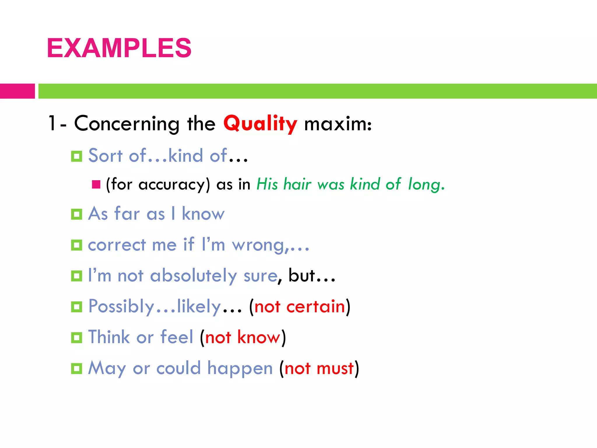 1- Concerning the Quality maxim:
 Sort of…kind of…
 (for accuracy) as in His hair was kind of long.
 As far as I know
 correct me if I‟m wrong,…
 I‟m not absolutely sure, but…
 Possibly…likely… (not certain)
 Think or feel (not know)
 May or could happen (not must)
EXAMPLES
 