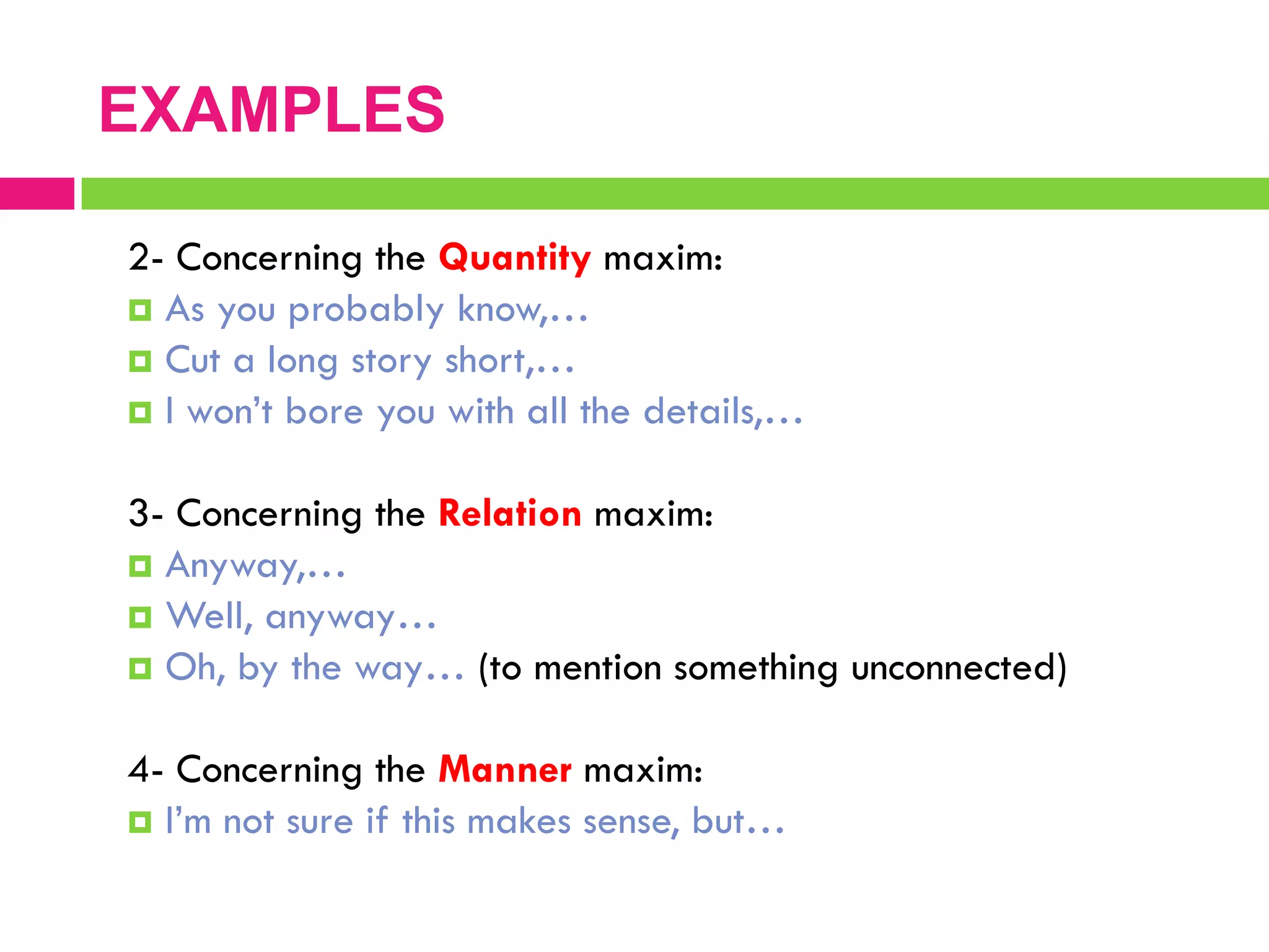 2- Concerning the Quantity maxim:
 As you probably know,…
 Cut a long story short,…
 I won‟t bore you with all the details,…
3- Concerning the Relation maxim:
 Anyway,…
 Well, anyway…
 Oh, by the way… (to mention something unconnected)
4- Concerning the Manner maxim:
 I‟m not sure if this makes sense, but…
EXAMPLES
 