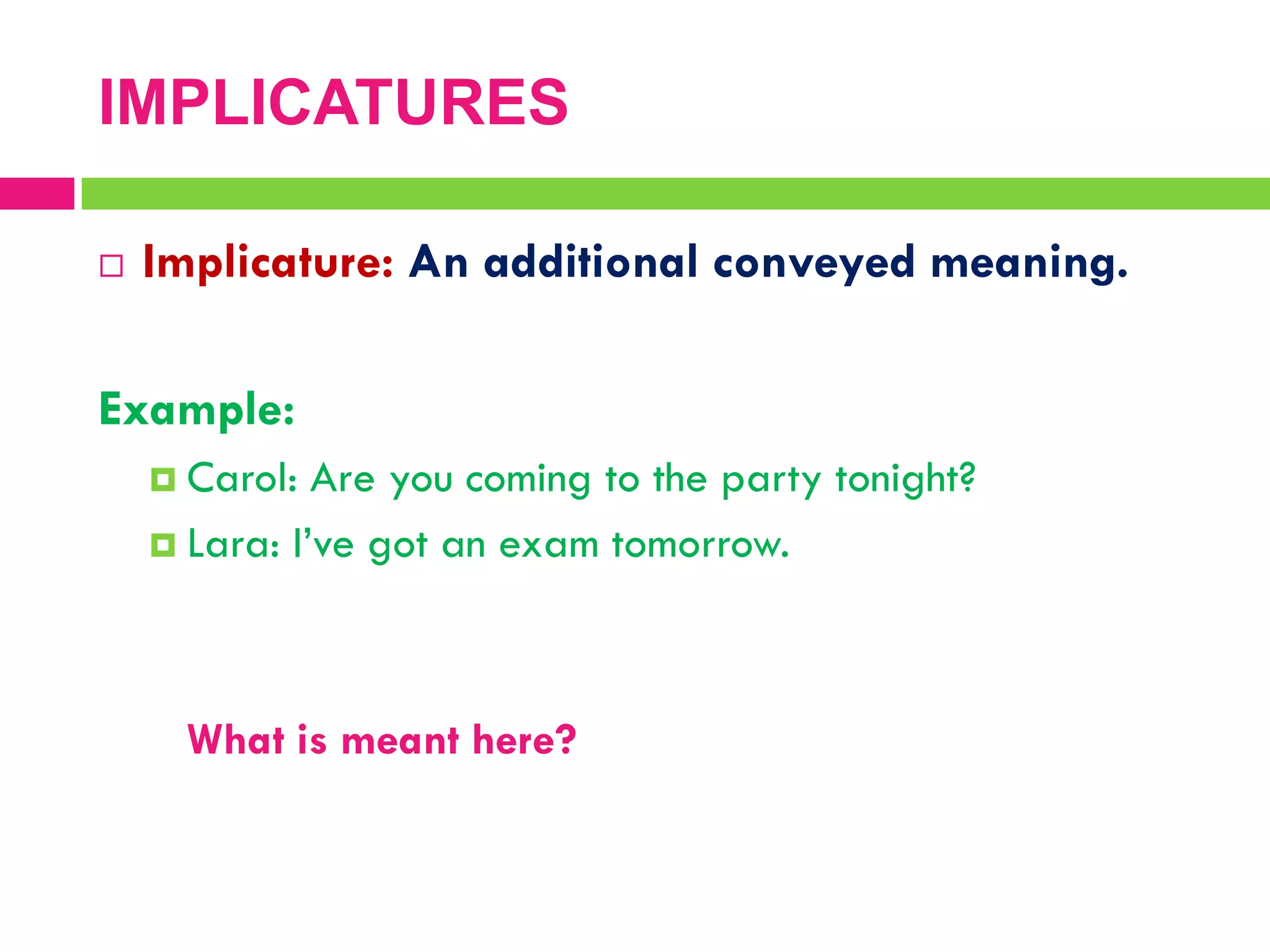 IMPLICATURES
 Implicature: An additional conveyed meaning.
Example:
 Carol: Are you coming to the party tonight?
 Lara: I‟ve got an exam tomorrow.
What is meant here?
 