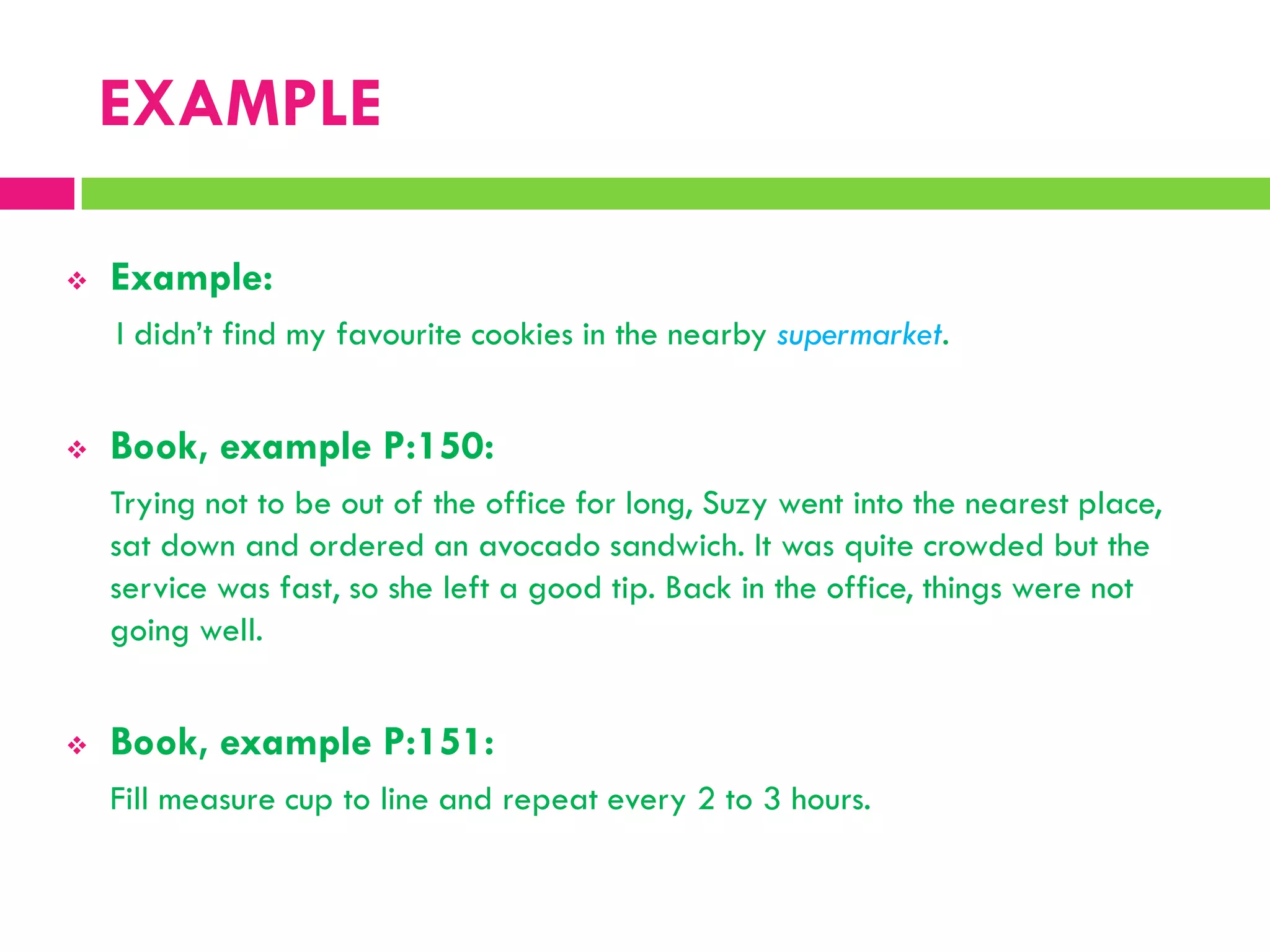 EXAMPLE
 Example:
I didn‟t find my favourite cookies in the nearby supermarket.
 Book, example P:150:
Trying not to be out of the office for long, Suzy went into the nearest place,
sat down and ordered an avocado sandwich. It was quite crowded but the
service was fast, so she left a good tip. Back in the office, things were not
going well.
 Book, example P:151:
Fill measure cup to line and repeat every 2 to 3 hours.
 