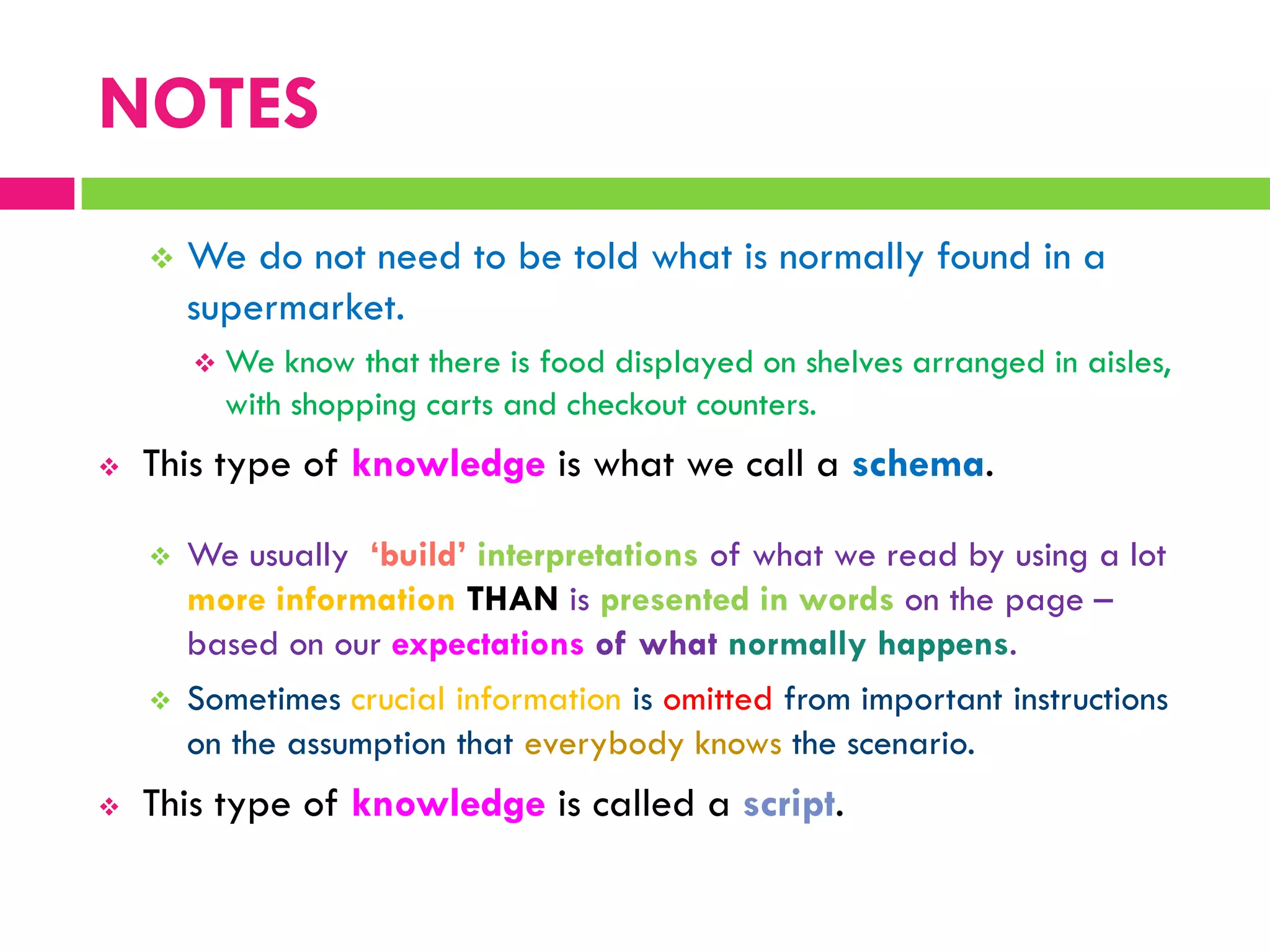 NOTES
 We do not need to be told what is normally found in a
supermarket.
 We know that there is food displayed on shelves arranged in aisles,
with shopping carts and checkout counters.
 This type of knowledge is what we call a schema.
 We usually ‘build’ interpretations of what we read by using a lot
more information THAN is presented in words on the page –
based on our expectations of what normally happens.
 Sometimes crucial information is omitted from important instructions
on the assumption that everybody knows the scenario.
 This type of knowledge is called a script.
 