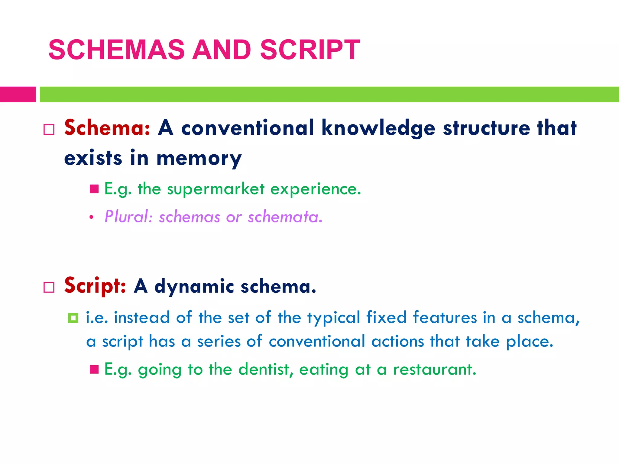  Schema: A conventional knowledge structure that
exists in memory
 E.g. the supermarket experience.
• Plural: schemas or schemata.
 Script: A dynamic schema.
 i.e. instead of the set of the typical fixed features in a schema,
a script has a series of conventional actions that take place.
 E.g. going to the dentist, eating at a restaurant.
SCHEMAS AND SCRIPT
 