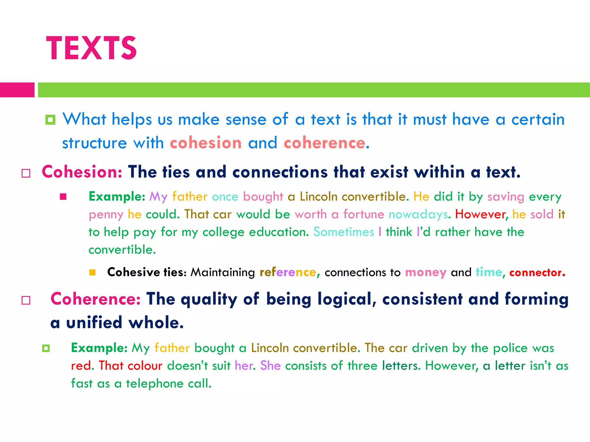 TEXTS
 What helps us make sense of a text is that it must have a certain
structure with cohesion and coherence.
 Cohesion: The ties and connections that exist within a text.
 Example: My father once bought a Lincoln convertible. He did it by saving every
penny he could. That car would be worth a fortune nowadays. However, he sold it
to help pay for my college education. Sometimes I think I‟d rather have the
convertible.
 Cohesive ties: Maintaining reference, connections to money and time, connector.
 Coherence: The quality of being logical, consistent and forming
a unified whole.
 Example: My father bought a Lincoln convertible. The car driven by the police was
red. That colour doesn‟t suit her. She consists of three letters. However, a letter isn‟t as
fast as a telephone call.
 