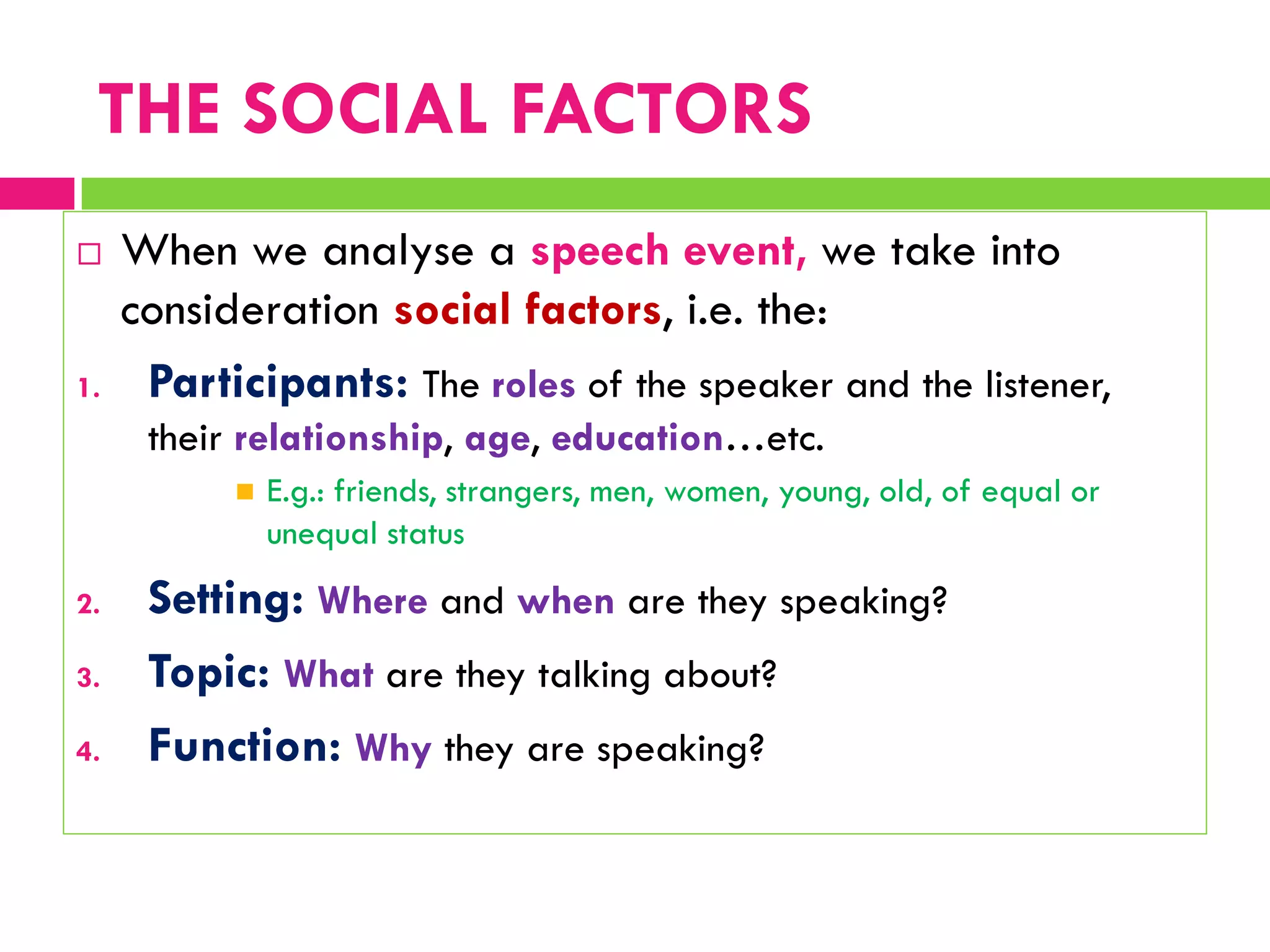  When we analyse a speech event, we take into
consideration social factors, i.e. the:
1. Participants: The roles of the speaker and the listener,
their relationship, age, education…etc.
 E.g.: friends, strangers, men, women, young, old, of equal or
unequal status
2. Setting: Where and when are they speaking?
3. Topic: What are they talking about?
4. Function: Why they are speaking?
THE SOCIAL FACTORS
 