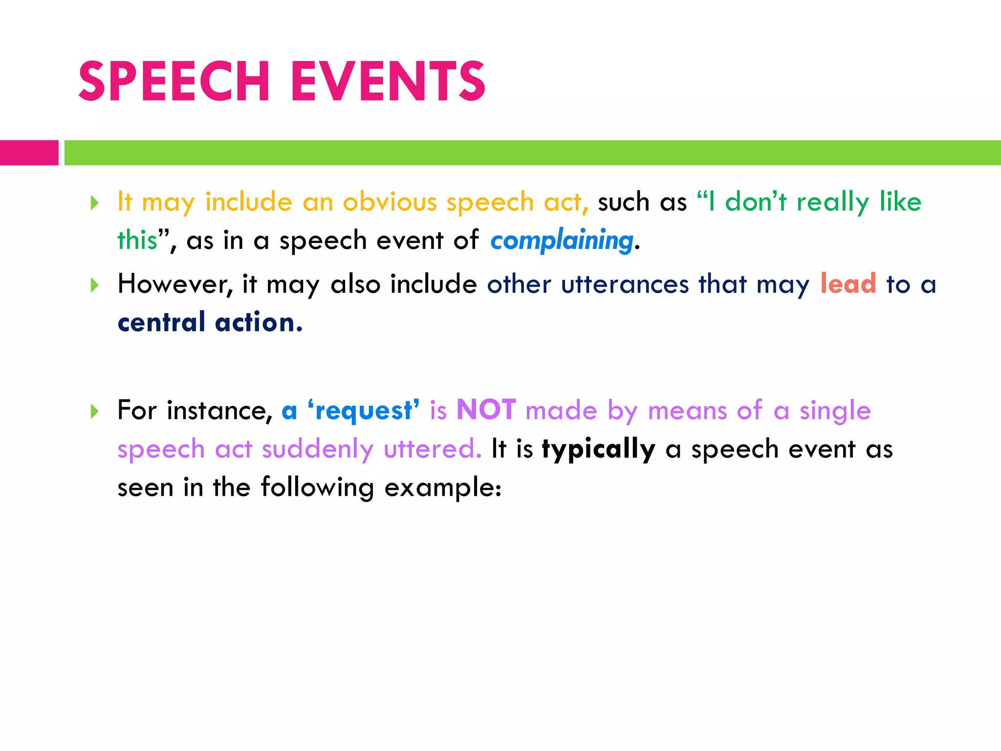  It may include an obvious speech act, such as “I don‟t really like
this”, as in a speech event of complaining.
 However, it may also include other utterances that may lead to a
central action.
 For instance, a ‘request’ is NOT made by means of a single
speech act suddenly uttered. It is typically a speech event as
seen in the following example:
SPEECH EVENTS
 