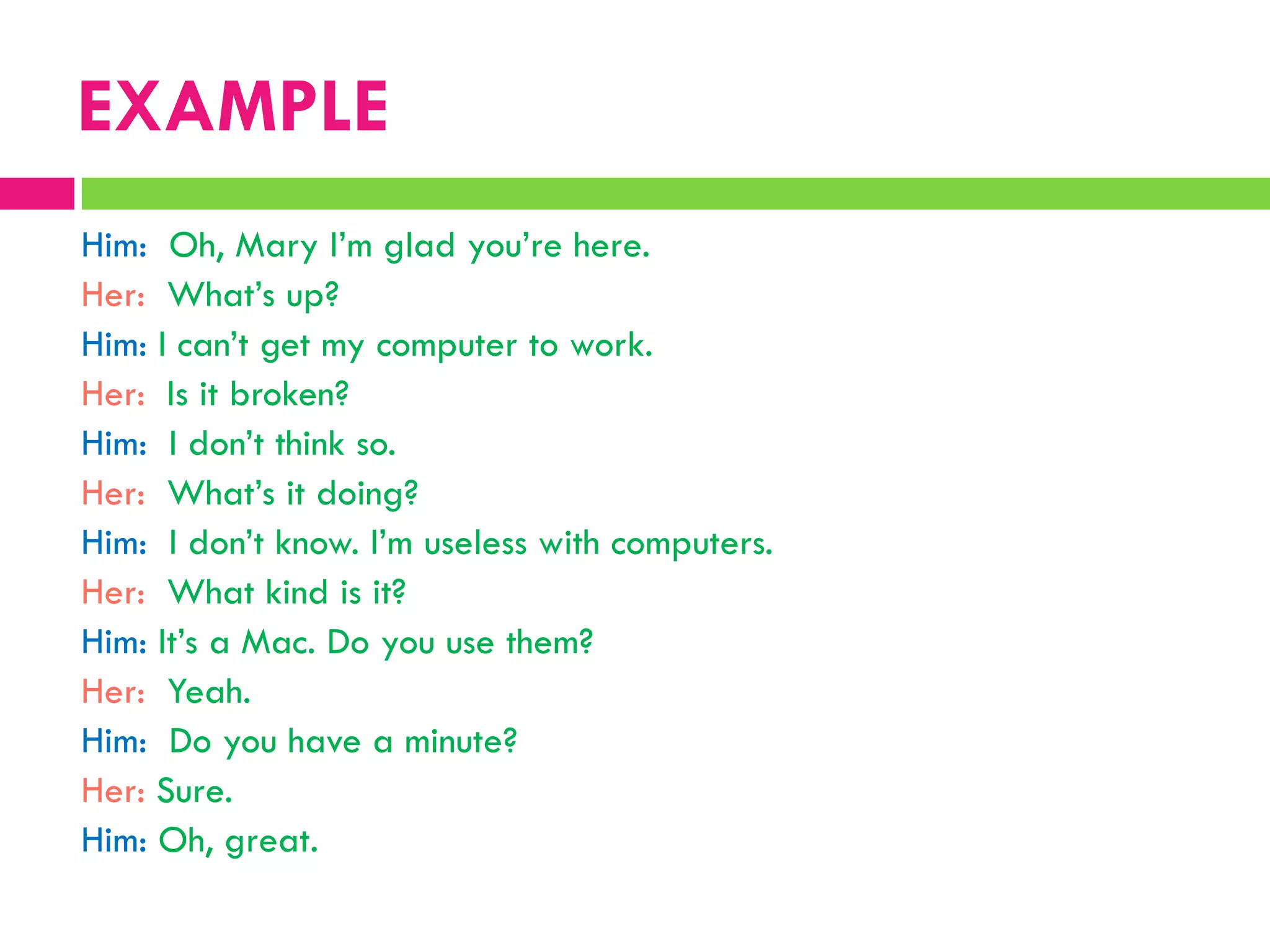 Him: Oh, Mary I‟m glad you‟re here.
Her: What‟s up?
Him: I can‟t get my computer to work.
Her: Is it broken?
Him: I don‟t think so.
Her: What‟s it doing?
Him: I don‟t know. I‟m useless with computers.
Her: What kind is it?
Him: It‟s a Mac. Do you use them?
Her: Yeah.
Him: Do you have a minute?
Her: Sure.
Him: Oh, great.
EXAMPLE
 
