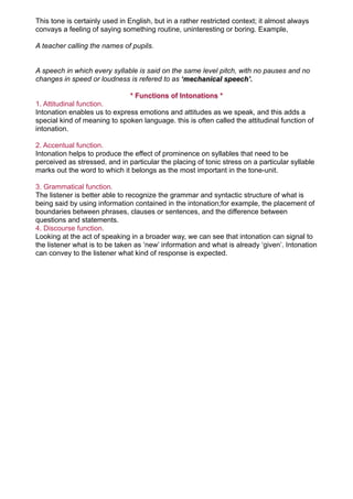 This tone is certainly used in English, but in a rather restricted context; it almost always
convays a feeling of saying something routine, uninteresting or boring. Example,

A teacher calling the names of pupils.


A speech in which every syllable is said on the same level pitch, with no pauses and no
changes in speed or loudness is refered to as ‘mechanical speech’.

                              * Functions of Intonations *
1. Attitudinal function.
Intonation enables us to express emotions and attitudes as we speak, and this adds a
special kind of meaning to spoken language. this is often called the attitudinal function of
intonation.

2. Accentual function.
Intonation helps to produce the effect of prominence on syllables that need to be
perceived as stressed, and in particular the placing of tonic stress on a particular syllable
marks out the word to which it belongs as the most important in the tone-unit.

3. Grammatical function.
The listener is better able to recognize the grammar and syntactic structure of what is
being said by using information contained in the intonation;for example, the placement of
boundaries between phrases, clauses or sentences, and the difference between
questions and statements.
4. Discourse function.
Looking at the act of speaking in a broader way, we can see that intonation can signal to
the listener what is to be taken as ‘new’ information and what is already ‘given’. Intonation
can convey to the listener what kind of response is expected.
 