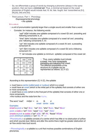 •   So, we differentiate a group of words by changing a phoneme (always in the same
    position), then we have a minimal set. Thus, a minimal set based on the vowel
    phonemes of English would include feat, ﬁt, fat, fate, fought, foot transcribed as [ﬁ:t],
    [fIt],[f{t], [fet] and [fot].

• Third Lecture, Part 1: Phonology
      •Suprasegmental phonology
             • the syllable
Syllable:
! a unit of pronunciation typically larger than a single sound and smaller than a word.
!     Consider, for instance, the following words:
        "     “sad” /sQd/ includes one syllable composed of a vowel /Q/ and preceding and
              following consonants /s, d/.
        "     “time” /taIm/ includes one syllable composed of a vowel /aI/ and preceding
              and following consonants /t, m/.
        "     “car” /kA/ includes one syllable composed of a vowel /A/ and a preceding
              consonant /k/.
        "     “am” /Qm/ includes one syllable composed of a vowel /Q/ and a following
              consonant /m/.
        "     “I” /aI/ includes one syllable (a minimum syllable) composed of the vowel /aI/.

          sad     /sQd/      CVC         ! Thus, every syllable must include
                                         a vowel, may have consonants
         time     /taIm/     CVC         preceding and following that vowel.
            car    /kA/       CV         The different possibilities of the
                                         structure of a syllable can be
            am    /Qm/        VC         represented as follows: (C) V (C)
              I      /aI/      V



According to this representation (C) V (C), the syllable

" must have a centre (called peak or nucleus) which is a vowel
" could have an onset (which is the initial part of the syllable) that consists of either one
or more consonants.
" could have a coda (which is the ﬁnal part of the syllable) that consists of either one or
more consonants.
"the nucleus and the coda form the rhyme.

The word “mad”:             /mQd/ →   m      Q     d
                                      onset centre coda
Examples:
onset + peak > “key” /kiù/, “car” /kA/, “who” /huù/, “blue” /bluù/
peak + coda > “am” /Qm/, “ease” /iùz/, “ask” /Qsk/
onsets + peak + codas >”sat” /sQt/, “ﬁll” /fIl/, “ﬂoods” /ﬂÃds/
peak (minimum syllable) > “are” /A/, “I” /aI/
•Phonetically > a syllable consists of a centre which has little or no obstruction of airﬂow
and which sounds loud. Before and after this centre there might be greater obstruction of
air ﬂow and/or less loud sound.

• Phonologically > a syllable is a unit that involves possible combinations of English
phonemes.
 