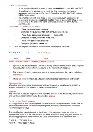 The syllable coda:
       # If the syllable ends with a vowel, it has a zero coda as in ‘car’ /kA/; ‘see’ /siù/.
       # If a syllable ends with one consonant, the ﬁnal consonant can be any
        consonant phoneme except /h, r, w, j/. Examples: ‘at’ /Qt/; ‘kick’ /kIk/, ‘catch’ /
        kQtS/, ‘seen’ /siùn/.
     # If a syllable ends with two, three or four consonants, such a sequence of
        consonants is called a consonant cluster. There is a possibility of up to four
        consonants at the end of the word. Examples: ‘books, six, bank, banks,
        prompts, etc’.
Consonant clusters in the coda:
       #       Final two-consonant clusters:
              Examples: ‘help, bank, edge, belt, blind, books, six etc’.
       #       Final three-consonant clusters:       (see p.73)
              Examples: ‘helped, seconds, ﬁfths, etc’.
       #       Final four-consonant clusters:
              Examples: ‘prompts, sixths, etc’.
!    Thus, the English syllable has the maximum phonological structure:


C1 C2 C3               V            C1 C2 C3 C4


!   onset         peak! !           coda
Third Lecture, Part 2: Co-articulation effects

•    Speech is not always careful. Our talk is mostly fast and spontaneous, and it requires
     our articulators to move from one sound to the next without stopping.

•    The process of making one sound almost at the same time as the next is called co-
     articulation.
•
•    There are two well-known co-articulation effects called ‘assimilation’ and ‘elision’

Assimilation:
When two phonemes occur in sequence and some aspect of one phoneme is taken or
‘copied’ by the other, the process is known as assimilation.

Elision:
The omission of a sound segment which would be present in the deliberate pronunciation
of a word in isolation is technically described as elision.

Fourth Lecture, Part 1: Linking
In our hypothetical “mechanical speech” all words would be separate units placed next to
each other in sequence. In real connected speech, however, we sometimes link words
together in special ways.

The most familiar case is the use of the linking r; the phoneme r does not occur in
syllable-ﬁnal position in the BBC accent, but when a words spelling suggests a ﬁnal r, and
a word begging with a vowel follows, the usual pronunciation is to pronounce with r.
‘Here’ hı« ‘here are’ hı«r«
‘four’ f : ‘ four eggs’ f :r egz
 