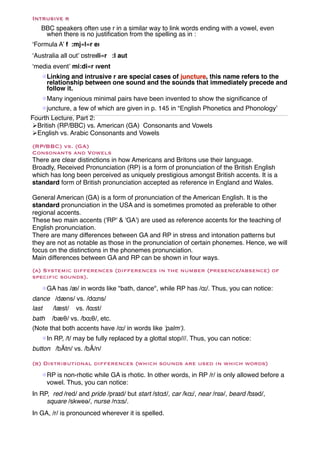 Intrusive r
   BBC speakers often use r in a similar way to link words ending with a vowel, even
    when there is no justiﬁcation from the spelling as in :
‘Formula A’ f :mj«l«r eı
‘Australia all out’ ɒstreıli«r :l aut
‘media event’ mi:di«r ıvent
   !Linking and intrusive r are special cases of juncture, this name refers to the
    relationship between one sound and the sounds that immediately precede and
    follow it.
   !Many ingenious minimal pairs have been invented to show the signiﬁcance of
   !juncture, a few of which are given in p. 145 in “English Phonetics and Phonology’
Fourth Lecture, Part 2:
"British (RP/BBC) vs. American (GA) Consonants and Vowels
"English vs. Arabic Consonants and Vowels
(RP/BBC) vs. (GA)
Consonants and Vowels
There are clear distinctions in how Americans and Britons use their language.
Broadly, Received Pronunciation (RP) is a form of pronunciation of the British English
which has long been perceived as uniquely prestigious amongst British accents. It is a
standard form of British pronunciation accepted as reference in England and Wales.

General American (GA) is a form of pronunciation of the American English. It is the
standard pronunciation in the USA and is sometimes promoted as preferable to other
regional accents.
These two main accents ('RP' & 'GA') are used as reference accents for the teaching of
English pronunciation.
There are many differences between GA and RP in stress and intonation patterns but
they are not as notable as those in the pronunciation of certain phonemes. Hence, we will
focus on the distinctions in the phonemes pronunciation.
Main differences between GA and RP can be shown in four ways.
(a) Systemic differences (differences in the number (presence/absence) of
specific sounds).
   !GA has /æ/ in words like "bath, dance", while RP has /ɑː/. Thus, you can notice:
dance /dæns/ vs. /dɑːns/
last  /læst/ vs. /lɑːst/
bath /bæθ/ vs. /bɑːθ/, etc.
(Note that both accents have /ɑː/ in words like 'palm‘).
   !In RP, /t/ may be fully replaced by a glottal stop///. Thus, you can notice:
button /bÃtn/ vs. /bÃ/n/

(b) Distributional differences (which sounds are used in which words)
   !RP is non-rhotic while GA is rhotic. In other words, in RP /r/ is only allowed before a
    vowel. Thus, you can notice:
In RP, red /red/ and pride /praɪd/ but start /stɑːt/, car /kɑː/, near /nɪə/, beard /bɪəd/,
     square /skweə/, nurse /nɜːs/.
In GA, /r/ is pronounced wherever it is spelled.
 