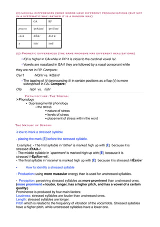 (c) Lexical differences (some words have different pronunciations (but not
in a systematic way; rather it is a random way)
                 GA          RP

    process      /prAùses/   /pr«Uses/

    clerk        /klÎrk/     /klA:k/

    z            /ziù/       /zed/


(d) Phonetic differences (the same phoneme has different realizations)
        !/Q/ is higher in GA while in RP it is close to the cardinal vowel /a/.
        !Vowels are nasalized in GA if they are followed by a nasal consonant while
they are not in RP. Compare:
Can’t!            /kQnt/ vs. /kQânt/
        !The tapping of /t/ (pronouncing /t/ in certain positions as a ﬂap /}/) is more
         widespread in GA. Compare:
City          /sɪ}i/ vs. /sɪti/

    Fifth Lecture: The Stress:
"Phonology
     • Suprasegmental phonology
           • the stress
                   $ nature of stress
                   $ levels of stress
                   $ placement of stress within the word

The Nature of Stress:

•How to mark a stressed syllable

- placing the mark [È] before the stressed syllable.
 Examples: - The ﬁrst syllable in ‘father’ is marked high up with [È] because it is
stressed /ÈfAD«/.
- The middle syllable in ‘apartment’ is marked high up with [È] because it is
stressed /«ÈpAtm«nt/.
- The ﬁnal syllable in ‘receive’ is marked high up with [È] because it is stressed /rIÈsiùv/

•           How to identify a stressed syllable

- Production: using more muscular energy than is used for unstressed syllables.

- Perception: perceiving stressed syllables as more prominent than unstressed ones.
(more prominent = louder, longer, has a higher pitch, and has a vowel of a certain
quality.)
Prominence is produced by four main factors:
Loudness: stressed syllables are louder than unstressed ones.
Length: stressed syllables are longer.
Pitch which is related to the frequency of vibration of the vocal folds. Stressed syllables
have a higher pitch, while unstressed syllables have a lower one.
 