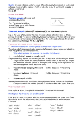 Quality: stressed syllables contain a vowel different in quality from vowels in unstressed
syllables. (weak syllables include /«/ with or without a coda, /i/ and /u/ with no coda, or
syllabic consonants).
See p. 94

Levels of Stress:

Two-level analysis: stressed and
unstressed syllables.
E.g. The second syllable in
‘around’ has a higher pitch (hence,
stressed) /«ÈraUnd/

Three-level analysis: primary [È], secondary [Ç], and unstressed syllables.

E.g. in the word ‘photographic’ the most stressed syllable is the third one; so it has a
primary stress [È]. The second and last syllables are unstressed. There is a type of stress
weaker than the primary stress and stronger than the unstressed syllables; this syllable
has a secondary stress [Ç]. /Çf«U.t«.ÈgrQ.fIk/
Placement of stress within the word:
• How can we select the correct syllable to stress in an English word?
There is a set of rules governing the placement of stress in nouns, verbs, and adjectives
even though there are some exceptions.
•     When placing stress, it is necessary to consider the following:
1.    morphologically simple or complex word
Simple words may include one syllable (like ‘cat’) or more than one syllable (like ‘father’) .
      Single-syllable words are pronounced with primary stress. If the word is a simple
      one with more than one syllable or a complex one, placing stress is governed by
      certain rules (which will be discussed later).
2.      the grammatical category of the word        (will be discussed in the coming
        slides).
•       how many syllables in the word              (will be discussed in the coming
        slides).
•       strong or weak syllable
Weak syllables are always unstressed; strong syllables can be stressed or unstressed.
     Compare: the ﬁrst and second syllables in ‘potato’ /p«.ÈteI.t«U/; ‘open’ /È«U.p«n/.
Two-syllable word

In two-syllable words, one syllable is stressed and the other is unstressed.

How to place the stress in a two-syllable word?

If the word is a verb, noun or an adjective, the stressed syllable is the strong one. Other
two-syllable words like adverbs and prepositions behave like verbs and adjectives.
Examples:

‘apply’ /«.ÈplaI/          ‘alive’    /«.ÈlaIv/           ‘money’ /ÈmÃ.ni/
‘assist’ /«.ÈsIst/         ‘divine’ /dI.ÈvaIn/            ‘estate’ /I.ÈsteIt/
‘open’ /È«U.p«n/                                          ‘design’ /dI.ÈzaIn/
                           ‘lovely’ /ÈlÃv.li/
‘envy’ /Èen.vi/
                           ‘even’    /Èiù.vnÁ/
 