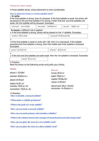 Three-syllable word

In three-syllable words, stress placement is more complicated.

How to place the stress in a three-syllable word?
• In verbs
If the ﬁnal syllable is strong, then it’s stressed. If the ﬁnal syllable is weak, the stress will
be placed on the pre-ﬁnal syllable if it’s strong. If both ﬁnal and pre-ﬁnal syllables are
weak, the ﬁrst syllable will be stressed. Examples:
  ‘entertain’ /en.t«.ÈteIn/            ‘encounter’ / In.ÈkaUn.t«/        ‘parody’ /ÈpQ.r«.di/

 In nouns: a different rule is applied.
" If the ﬁnal syllable is strong, stress will be placed on the 1st syllable. Examples:
  ‘intellect’ /ÈIn.t«.lekt/                            ‘marigold’ /ÈmQ.rI.g«Uld/

"
"If the ﬁnal syllable is weak or ends with /«U/, then it is unstressed. If the syllable
preceding this ﬁnal syllable is strong, then that middle (pre-ﬁnal) syllable is stressed.
Examples:
 ‘potato’ /p«.ÈteI.t«U/                                ‘disaster’ /dI.ÈzA.st«/
"
" If the 2nd and 3rd syllables are both weak, then the 1st syllable is stressed. Examples:
                 cinema’ /ÈsI.n«.m«/
Ώ Practice:
Mark the stress on the following words and justify your choice.

Verbs
                                                         Nouns
attract /«.ÈtrQkt/                                       honey /ÈhÃ.ni/
clamber /ÈklQm.b«/                                       paper /ÈpeI.p«/
detest /dI.Ètest/                                        captain /ÈkQp.tIn/
                                                         refrain /rI.ÈfreIn/
bellow /bI.Èl«U/
custody / ÈkÃ.st«.di/                                    disconnect /dIs.k«.Ènekt/
connection / ÈkÃ.st«.di/                                 encounter / In.ÈkaUn.t«/

•Ώ Practice:
• How to identify a stressed syllable?

• What makes a syllable prominent?

• What is the peak of a weak syllable?

• How can you mark a stressed syllable?

• How can you mark primary and secondary syllables?

• What is the relation between the concepts of stressed/unstressed and strong/weak?

• How can you place the stress in a two-syllable word?

• How can you place the stress in a three-syllable word?
 