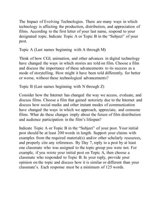 The Impact of Evolving Technologies. There are many ways in which
technology is affecting the production, distribution, and appreciation of
films. According to the first letter of your last name, respond to your
designated topic. Indicate Topic A or Topic B in the “Subject” of your
post.
Topic A (Last names beginning with A through M)
Think of how CGI, animation, and other advances in digital technology
have changed the ways in which stories are told on film. Choose a film
and discuss the importance of these advancements to its success as a
mode of storytelling. How might it have been told differently, for better
or worse, without these technological advancements?
Topic B (Last names beginning with N through Z)
Consider how the Internet has changed the way we access, evaluate, and
discuss films. Choose a film that gained notoriety due to the Internet and
discuss how social media and other instant modes of communication
have changed the ways in which we approach, appreciate, and consume
films. What do these changes imply about the future of film distribution
and audience participation in the film’s lifespan?
Indicate Topic A or Topic B in the “Subject” of your post. Your initial
post should be at least 200 words in length. Support your claims with
examples from the required material(s) and/or other scholarly resources,
and properly cite any references. By Day 7, reply to a post by at least
one classmate who was assigned to the topic group you were not. For
example, if you wrote your initial post on Topic A, then choose a
classmate who responded to Topic B. In your reply, provide your
opinion on the topic and discuss how it is similar or different than your
classmate’s. Each response must be a minimum of 125 words.
 