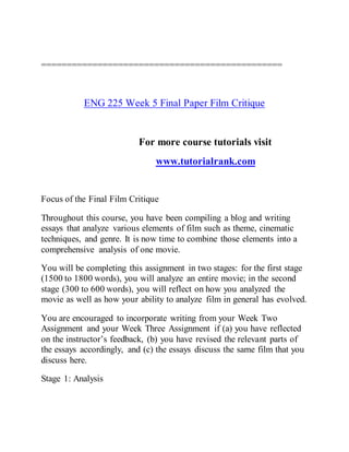 ===============================================
ENG 225 Week 5 Final Paper Film Critique
For more course tutorials visit
www.tutorialrank.com
Focus of the Final Film Critique
Throughout this course, you have been compiling a blog and writing
essays that analyze various elements of film such as theme, cinematic
techniques, and genre. It is now time to combine those elements into a
comprehensive analysis of one movie.
You will be completing this assignment in two stages: for the first stage
(1500 to 1800 words), you will analyze an entire movie; in the second
stage (300 to 600 words), you will reflect on how you analyzed the
movie as well as how your ability to analyze film in general has evolved.
You are encouraged to incorporate writing from your Week Two
Assignment and your Week Three Assignment if (a) you have reflected
on the instructor’s feedback, (b) you have revised the relevant parts of
the essays accordingly, and (c) the essays discuss the same film that you
discuss here.
Stage 1: Analysis
 