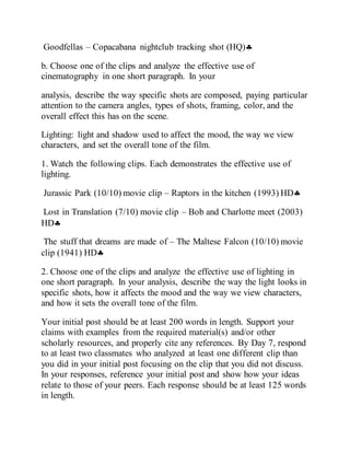 Goodfellas – Copacabana nightclub tracking shot (HQ)
b. Choose one of the clips and analyze the effective use of
cinematography in one short paragraph. In your
analysis, describe the way specific shots are composed, paying particular
attention to the camera angles, types of shots, framing, color, and the
overall effect this has on the scene.
Lighting: light and shadow used to affect the mood, the way we view
characters, and set the overall tone of the film.
1. Watch the following clips. Each demonstrates the effective use of
lighting.
Jurassic Park (10/10) movie clip – Raptors in the kitchen (1993) HD
Lost in Translation (7/10) movie clip – Bob and Charlotte meet (2003)
HD
The stuff that dreams are made of – The Maltese Falcon (10/10) movie
clip (1941) HD
2. Choose one of the clips and analyze the effective use of lighting in
one short paragraph. In your analysis, describe the way the light looks in
specific shots, how it affects the mood and the way we view characters,
and how it sets the overall tone of the film.
Your initial post should be at least 200 words in length. Support your
claims with examples from the required material(s) and/or other
scholarly resources, and properly cite any references. By Day 7, respond
to at least two classmates who analyzed at least one different clip than
you did in your initial post focusing on the clip that you did not discuss.
In your responses, reference your initial post and show how your ideas
relate to those of your peers. Each response should be at least 125 words
in length.
 