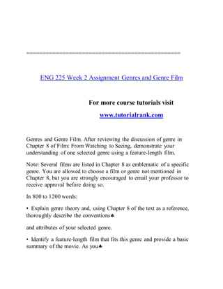 ===============================================
ENG 225 Week 2 Assignment Genres and Genre Film
For more course tutorials visit
www.tutorialrank.com
Genres and Genre Film. After reviewing the discussion of genre in
Chapter 8 of Film: From Watching to Seeing, demonstrate your
understanding of one selected genre using a feature-length film.
Note: Several films are listed in Chapter 8 as emblematic of a specific
genre. You are allowed to choose a film or genre not mentioned in
Chapter 8, but you are strongly encouraged to email your professor to
receive approval before doing so.
In 800 to 1200 words:
• Explain genre theory and, using Chapter 8 of the text as a reference,
thoroughly describe the conventions
and attributes of your selected genre.
• Identify a feature-length film that fits this genre and provide a basic
summary of the movie. As you
 