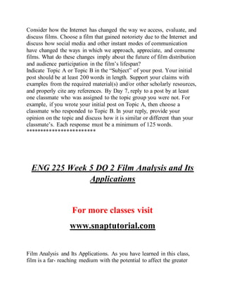 Consider how the Internet has changed the way we access, evaluate, and
discuss films. Choose a film that gained notoriety due to the Internet and
discuss how social media and other instant modes of communication
have changed the ways in which we approach, appreciate, and consume
films. What do these changes imply about the future of film distribution
and audience participation in the film’s lifespan?
Indicate Topic A or Topic B in the “Subject” of your post. Your initial
post should be at least 200 words in length. Support your claims with
examples from the required material(s) and/or other scholarly resources,
and properly cite any references. By Day 7, reply to a post by at least
one classmate who was assigned to the topic group you were not. For
example, if you wrote your initial post on Topic A, then choose a
classmate who responded to Topic B. In your reply, provide your
opinion on the topic and discuss how it is similar or different than your
classmate’s. Each response must be a minimum of 125 words.
************************
ENG 225 Week 5 DQ 2 Film Analysis and Its
Applications
For more classes visit
www.snaptutorial.com
Film Analysis and Its Applications. As you have learned in this class,
film is a far- reaching medium with the potential to affect the greater
 