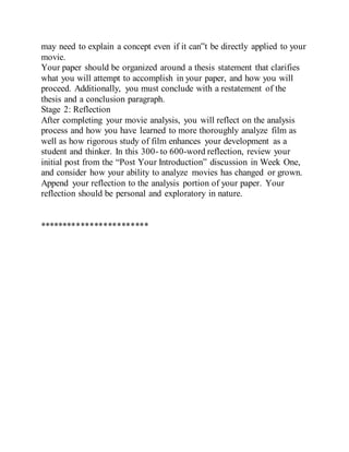 may need to explain a concept even if it can‟t be directly applied to your
movie.
Your paper should be organized around a thesis statement that clarifies
what you will attempt to accomplish in your paper, and how you will
proceed. Additionally, you must conclude with a restatement of the
thesis and a conclusion paragraph.
Stage 2: Reflection
After completing your movie analysis, you will reflect on the analysis
process and how you have learned to more thoroughly analyze film as
well as how rigorous study of film enhances your development as a
student and thinker. In this 300- to 600-word reflection, review your
initial post from the “Post Your Introduction” discussion in Week One,
and consider how your ability to analyze movies has changed or grown.
Append your reflection to the analysis portion of your paper. Your
reflection should be personal and exploratory in nature.
************************
 