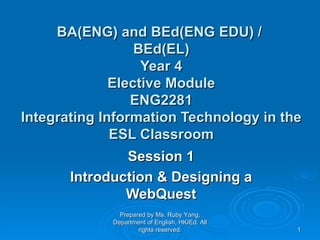 BA(ENG) and BEd(ENG EDU) /  BEd(EL) Year 4 Elective Module ENG2281 Integrating Information Technology in the ESL Classroom   Session 1 Introduction  & Designing a WebQuest Prepared by Ms. Ruby Yang, Department of English, HKIEd. All rights reserved. 