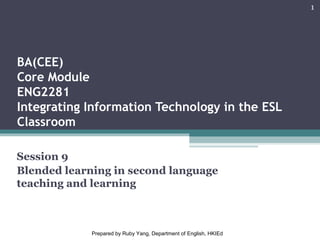 BA(CEE)
Core Module
ENG2281
Integrating Information Technology in the ESL
Classroom
Session 9
Blended learning in second language
teaching and learning
1
Prepared by Ruby Yang, Department of English, HKIEd
 