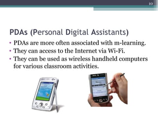 10
PDAs (Personal Digital Assistants)
• PDAs are more often associated with m-learning.
• They can access to the Internet via Wi-Fi.
• They can be used as wireless handheld computers
for various classroom activities.
 