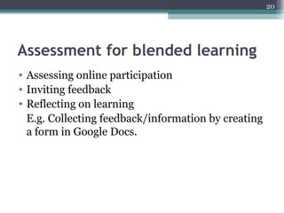 20
Assessment for blended learning
• Assessing online participation
• Inviting feedback
• Reflecting on learning
E.g. Collecting feedback/information by creating
a form in Google Docs.
 