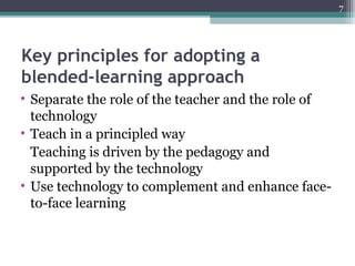 Key principles for adopting a
blended-learning approach
• Separate the role of the teacher and the role of
technology
• Teach in a principled way
Teaching is driven by the pedagogy and
supported by the technology
• Use technology to complement and enhance face-
to-face learning
7
 