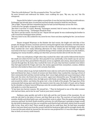 AMCM [13]
“Then live with dishonor!” the Ulo screamed at him. “For me! Now!”
He went forward and embraced his father, tears scalding his eyes, “My son, my son,” the Ulo
whispered.
Dayaw felt his father’s arms tighten around him. It was the last time that they would embrace.
Parbangon had already been circumcised and had already started to build his own house.
“She is light,” Dayaw told him remembering how he had carried Waywaya across the river.
“I will carry her upright, strapped to my back.”
“But that is not how it is done, Manong,” Parbangon insisted. And of course, his brother was right.
“You are not that strong…” Parbangon shook his head.
“No, that is not the reason. You fear for me.” Dayaw did not speak: he was condemning his brother to
a life travail but Parbangon knew all that.
“She was sister to me. She cooked for me, wove for me. I have not done anything for her. Let me honor
her too.”
Dayaw wrapped Waywaya in the blanket she had woven, the bright red with blas of her
people, the designs of moon, mountain and tree coming through the slats of bamboo. On both ends of
the pole to which the bier was attached were the wreaths of kalachuchi that Parbangon had made.
They reached the river easily following afternoon for they rested and ate but little and Dayaw
marveled at the boy’s strength. They untied the thongs of their sandals ad waded across the shallows,
stepping over mossy boulders, taking care that their precious burden did not tilt into the water.
There was still plenty of light when they reached the other side and he followed the bend to
the small cove where he first saw her. How peaceful it was and briefly, in his mind’s eye, he saw her
again as he saw her then, poised before the pool, serene as nightfall, and a sharp, almost physical pain
coursed through him. By dusk, they reached the town of Laud; they had been watched even before
they had approached the fringes and now, the enemy appeared from everywhere, women, children
and men who looked at them more with curiosity than hate.
He knew where to go; he had studied the town only too well and to his knowledge, Waywaya
had contributed her share. A clutch of women met them before they reached the clearing in front of
their community hall and they started wailing, their voices high-pitched and nasal, listening to what
they said- the sister, the friend who was no more- again tears dimmed his eyes. Through the blur, he
could see the structure before him, the high posts with finely carved filigrees, the beams jutting out
and around the rafters- just below the grass roof- a line of skulls of his people. The huge door of the
community hall swung open and down the massive stairs he came, the leader of Laud, and as Dayaw
by the shoulder as Dayaw lowered Waywaya onto the wooden platform where offerings were made,
and spoke in a voice that quavered.
“It has been two harvest seasons. We missed her…” Then he beckoned to one of the older women
who had met them, and to her he said “Look at your jewel, woman!”
Darkness came quickly and with it, bird calls and the cool breezes of the mountain. He sat
with the old chief in the place of honor, and they filed up to him. The warriors of Laud with their
wooden shields and shiny battle axes, and raised their arms in salute. Then the gongs started beating,
sonorous and loud- his knell. Death would be welcome, for with Waywaya’s passing no longer would
the sky hold its dominion over him, nor would the earth that he had cultivated; whose fruits he would
offer to her. How will it feel? There would be pain but he could bear that. He had been wounded
before, had seen blood ooze from the wound, had felt his head grow light and his strength slowly ebb.
It was not this pain which he learned for the warrior was prepared for it. It was this deeper anguish
that no herb, no sorcery could staunch.
 