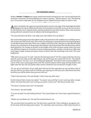 AMCM [15]
Author: Amador T. Daguio was a poet, novelist and teacher during the pre-war. He was best known for
his fictions and poems. He had published two volumes of poetry, "Bataan Harvest" and "The Flaming
Lyre". He served as chief editor for the Philippine House of Representatives before he died in 1966.
------------------------0--------------------------
wiyao reached for the upper horizontal log which served as the edge of the head high threshold.
Clinging to the log, he lifted himself with one bound that carried him across to the narrow door.
He slid back the cover, stepped inside, and then pushed the cover back in place. After some moments
during which he seemed to wait, he talked to the listening darkness.
"I'm sorry this had to be done. I am really sorry. But neither of us can help it."
The sound of the gangsas beat through the walls of the dark house like muffled roars of falling waters.
The woman who had moved with a start when the sliding door opened had been hearing the gangsas
for she did not know how long. There was a sudden rush of fire in her. She gave no sign that she heard
Awiyao, but continued to sit unmoving in the darkness. But Awiyao knew that she heard him and his
heart pitied her. He crawled on all fours to the middle of the room; he knew exactly where the stove
was. With bare fingers he stirred the covered smoldering embers, and blew into the stove. When the
coals began to glow, Awiyao put pieces of pine on them, then full round logs as his arms. The room
brightened.
"Why don't you go out," he said, "and join the dancing women?" He felt a pang inside him, because
what he said was really not the right thing to say and because the woman did not stir. "You should
join the dancers," he said, "as if--as if nothing had happened." He looked at the woman huddled in a
corner of the room, leaning against the wall. The stove fire played with strange moving shadows and
lights upon her face. She was partly sullen, but her sullenness was not because of anger or hate.
"Go out--go out and dance. If you really don't hate me for this separation, go out and dance. One of
the men will see you dance well; he will like your dancing, he will marry you. Who knows but that,
with him, you will be luckier than you were with me."
"I don't want any man," she said sharply. "I don't want any other man."
He felt relieved that at least she talked: "You know very well that I won't want any other woman
either. You know that, don't you? Lumnay, you know it, don't you?" She did not answer him.
"You know it Lumnay, don't you?" he repeated.
"Yes, I know," she said weakly.
"It is not my fault," he said, feeling relieved. "You cannot blame me; I have been a good husband to
you."
"Neither can you blame me," she said. She seemed about to cry.
"No, you have been very good to me. You have been a good wife. I have nothing to say against you."
He set some of the burning wood in place. "It's only that a man must have a child. Seven harvests is
A
 