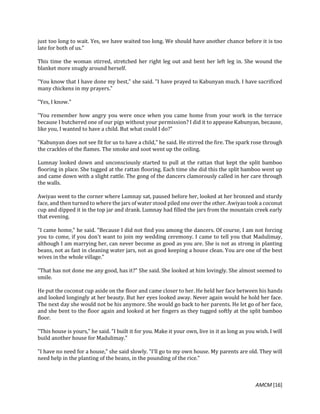 AMCM [16]
just too long to wait. Yes, we have waited too long. We should have another chance before it is too
late for both of us."
This time the woman stirred, stretched her right leg out and bent her left leg in. She wound the
blanket more snugly around herself.
"You know that I have done my best," she said. "I have prayed to Kabunyan much. I have sacrificed
many chickens in my prayers."
"Yes, I know."
"You remember how angry you were once when you came home from your work in the terrace
because I butchered one of our pigs without your permission? I did it to appease Kabunyan, because,
like you, I wanted to have a child. But what could I do?"
"Kabunyan does not see fit for us to have a child," he said. He stirred the fire. The spark rose through
the crackles of the flames. The smoke and soot went up the ceiling.
Lumnay looked down and unconsciously started to pull at the rattan that kept the split bamboo
flooring in place. She tugged at the rattan flooring. Each time she did this the split bamboo went up
and came down with a slight rattle. The gong of the dancers clamorously called in her care through
the walls.
Awiyao went to the corner where Lumnay sat, paused before her, looked at her bronzed and sturdy
face, and then turned to where the jars of water stood piled one over the other. Awiyao took a coconut
cup and dipped it in the top jar and drank. Lumnay had filled the jars from the mountain creek early
that evening.
"I came home," he said. "Because I did not find you among the dancers. Of course, I am not forcing
you to come, if you don't want to join my wedding ceremony. I came to tell you that Madulimay,
although I am marrying her, can never become as good as you are. She is not as strong in planting
beans, not as fast in cleaning water jars, not as good keeping a house clean. You are one of the best
wives in the whole village."
"That has not done me any good, has it?" She said. She looked at him lovingly. She almost seemed to
smile.
He put the coconut cup aside on the floor and came closer to her. He held her face between his hands
and looked longingly at her beauty. But her eyes looked away. Never again would he hold her face.
The next day she would not be his anymore. She would go back to her parents. He let go of her face,
and she bent to the floor again and looked at her fingers as they tugged softly at the split bamboo
floor.
"This house is yours," he said. "I built it for you. Make it your own, live in it as long as you wish. I will
build another house for Madulimay."
"I have no need for a house," she said slowly. "I'll go to my own house. My parents are old. They will
need help in the planting of the beans, in the pounding of the rice."
 