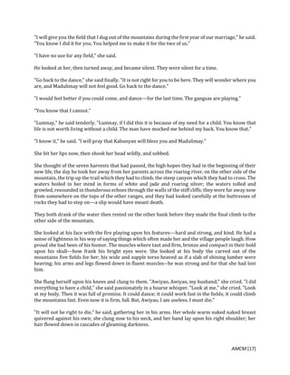 AMCM [17]
"I will give you the field that I dug out of the mountains during the first year of our marriage," he said.
"You know I did it for you. You helped me to make it for the two of us."
"I have no use for any field," she said.
He looked at her, then turned away, and became silent. They were silent for a time.
"Go back to the dance," she said finally. "It is not right for you to be here. They will wonder where you
are, and Madulimay will not feel good. Go back to the dance."
"I would feel better if you could come, and dance---for the last time. The gangsas are playing."
"You know that I cannot."
"Lumnay," he said tenderly. "Lumnay, if I did this it is because of my need for a child. You know that
life is not worth living without a child. The man have mocked me behind my back. You know that."
"I know it," he said. "I will pray that Kabunyan will bless you and Madulimay."
She bit her lips now, then shook her head wildly, and sobbed.
She thought of the seven harvests that had passed, the high hopes they had in the beginning of their
new life, the day he took her away from her parents across the roaring river, on the other side of the
mountain, the trip up the trail which they had to climb, the steep canyon which they had to cross. The
waters boiled in her mind in forms of white and jade and roaring silver; the waters tolled and
growled, resounded in thunderous echoes through the walls of the stiff cliffs; they were far away now
from somewhere on the tops of the other ranges, and they had looked carefully at the buttresses of
rocks they had to step on---a slip would have meant death.
They both drank of the water then rested on the other bank before they made the final climb to the
other side of the mountain.
She looked at his face with the fire playing upon his features---hard and strong, and kind. He had a
sense of lightness in his way of saying things which often made her and the village people laugh. How
proud she had been of his humor. The muscles where taut and firm, bronze and compact in their hold
upon his skull---how frank his bright eyes were. She looked at his body the carved out of the
mountains five fields for her; his wide and supple torso heaved as if a slab of shining lumber were
heaving; his arms and legs flowed down in fluent muscles--he was strong and for that she had lost
him.
She flung herself upon his knees and clung to them. "Awiyao, Awiyao, my husband," she cried. "I did
everything to have a child," she said passionately in a hoarse whisper. "Look at me," she cried. "Look
at my body. Then it was full of promise. It could dance; it could work fast in the fields; it could climb
the mountains fast. Even now it is firm, full. But, Awiyao, I am useless. I must die."
"It will not be right to die," he said, gathering her in his arms. Her whole warm naked naked breast
quivered against his own; she clung now to his neck, and her hand lay upon his right shoulder; her
hair flowed down in cascades of gleaming darkness.
 