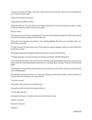 AMCM [18]
"I don't care about the fields," she said. "I don't care about the house. I don't care for anything but
you. I'll have no other man."
"Then you'll always be fruitless."
"I'll go back to my father, I'll die."
"Then you hate me," he said. "If you die it means you hate me. You do not want me to have a child.
You do not want my name to live on in our tribe."
She was silent.
"If I do not try a second time," he explained, "it means I'll die. Nobody will get the fields I have carved
out of the mountains; nobody will come after me."
"If you fail--if you fail this second time--" she said thoughtfully. The voice was a shudder. "No--no, I
don't want you to fail."
"If I fail," he said, "I'll come back to you. Then both of us will die together. Both of us will vanish from
the life of our tribe."
The gongs thundered through the walls of their house, sonorous and faraway.
"I'll keep my beads," she said. "Awiyao, let me keep my beads," she half-whispered.
"You will keep the beads. They come from far-off times. My grandmother said they come from up
North, from the slant-eyed people across the sea. You keep them, Lumnay. They are worth twenty
fields."
"I'll keep them because they stand for the love you have for me," she said. "I love you. I love you and
have nothing to give."
She took herself away from him, for a voice was calling out to him from outside. "Awiyao! Awiyao! O
Awiyao! They are looking for you at the dance!"
"I am not in hurry."
"The elders will scold you. You had better go."
"Not until you tell me that it is all right with you."
"It is all right with me."
He clasped her hands. "I do this for the sake of the tribe," he said.
"I know," she said.
He went to the door.
"Awiyao!"
 