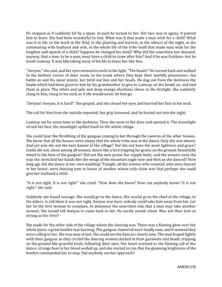 AMCM [19]
He stopped as if suddenly hit by a spear. In pain he turned to her. Her face was in agony. It pained
him to leave. She had been wonderful to him. What was it that made a man wish for a child? What
was it in life, in the work in the field, in the planting and harvest, in the silence of the night, in the
communing with husband and wife, in the whole life of the tribe itself that made man wish for the
laughter and speech of a child? Suppose he changed his mind? Why did the unwritten law demand,
anyway, that a man, to be a man, must have a child to come after him? And if he was fruitless--but he
loved Lumnay. It was like taking away of his life to leave her like this.
"Awiyao," she said, and her eyes seemed to smile in the light. "The beads!" He turned back and walked
to the farthest corner of their room, to the trunk where they kept their worldly possession---his
battle-ax and his spear points, her betel nut box and her beads. He dug out from the darkness the
beads which had been given to him by his grandmother to give to Lumnay on the beads on, and tied
them in place. The white and jade and deep orange obsidians shone in the firelight. She suddenly
clung to him, clung to his neck as if she would never let him go.
"Awiyao! Awiyao, it is hard!" She gasped, and she closed her eyes and hurried her face in his neck.
The call for him from the outside repeated; her grip loosened, and he buried out into the night.
Lumnay sat for some time in the darkness. Then she went to the door and opened it. The moonlight
struck her face; the moonlight spilled itself on the whole village.
She could hear the throbbing of the gangsas coming to her through the caverns of the other houses.
She knew that all the houses were empty that the whole tribe was at the dance. Only she was absent.
And yet was she not the best dancer of the village? Did she not have the most lightness and grace?
Could she not, alone among all women, dance like a bird tripping for grains on the ground, beautifully
timed to the beat of the gangsas? Did not the men praise her supple body, and the women envy the
way she stretched her hands like the wings of the mountain eagle now and then as she danced? How
long ago did she dance at her own wedding? Tonight, all the women who counted, who once danced
in her honor, were dancing now in honor of another whose only claim was that perhaps she could
give her husband a child.
"It is not right. It is not right!" she cried. "How does she know? How can anybody know? It is not
right," she said.
Suddenly she found courage. She would go to the dance. She would go to the chief of the village, to
the elders, to tell them it was not right. Awiyao was hers; nobody could take him away from her. Let
her be the first woman to complain, to denounce the unwritten rule that a man may take another
woman. She would tell Awiyao to come back to her. He surely would relent. Was not their love as
strong as the river?
She made for the other side of the village where the dancing was. There was a flaming glow over the
whole place; a great bonfire was burning. The gangsas clamored more loudly now, and it seemed they
were calling to her. She was near at last. She could see the dancers clearly now. The man leaped lightly
with their gangsas as they circled the dancing women decked in feast garments and beads, tripping
on the ground like graceful birds, following their men. Her heart warmed to the flaming call of the
dance; strange heat in her blood welled up, and she started to run. But the gleaming brightness of the
bonfire commanded her to stop. Did anybody see her approach?
 