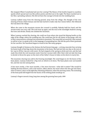 AMCM [20]
She stopped. What if somebody had seen her coming? The flames of the bonfire leaped in countless
sparks which spread and rose like yellow points and died out in the night. The blaze reached out to
her like a spreading radiance. She did not have the courage to break into the wedding feast.
Lumnay walked away from the dancing ground, away from the village. She thought of the new
clearing of beans which Awiyao and she had started to make only four moons before. She followed
the trail above the village.
When she came to the mountain stream she crossed it carefully. Nobody held her hand, and the
stream water was very cold. The trail went up again, and she was in the moonlight shadows among
the trees and shrubs. Slowly she climbed the mountain.
When Lumnay reached the clearing, she could see from where she stood the blazing bonfire at the
edge of the village, where the wedding was. She could hear the far-off clamor of the gongs, still rich
in their sonorousness, echoing from mountain to mountain. The sound did not mock her; they seemed
to call far to her, to speak to her in the language of unspeaking love. She felt the pull of their gratitude
for her sacrifice. Her heartbeat began to sound to her like many gangsas.
Lumnay thought of Awiyao as the Awiyao she had known long ago-- a strong, muscular boy carrying
his heavy loads of fuel logs down the mountains to his home. She had met him one day as she was on
her way to fill her clay jars with water. He had stopped at the spring to drink and rest; and she had
made him drink the cool mountain water from her coconut shell. After that it did not take him long
to decide to throw his spear on the stairs of her father's house in token on his desire to marry her.
The mountain clearing was cold in the freezing moonlight. The wind began to stir the leaves of the
bean plants. Lumnay looked for a big rock on which to sit down. The bean plants now surrounded
her, and she was lost among them.
A few more weeks, a few more months, a few more harvests---what did it matter? She would be
holding the bean flowers, soft in the texture, silken almost, but moist where the dew got into them,
silver to look at, silver on the light blue, blooming whiteness, when the morning comes. The stretching
of the bean pods full length from the hearts of the wilting petals would go on.
Lumnay's fingers moved a long, long time among the growing bean pods. ###
 