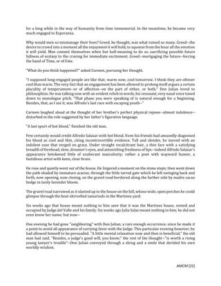 AMCM [22]
for a long while in the way of humanity from time immemorial. In the meantime, he became very
much engaged to Esperanza.
Why would men so mismanage their lives? Greed, he thought, was what ruined so many. Greed--the
desire to crowd into a moment all the enjoyment it will hold, to squeeze from the hour all the emotion
it will yield. Men commit themselves when but half-meaning to do so, sacrificing possible future
fullness of ecstasy to the craving for immediate excitement. Greed--mortgaging the future--forcing
the hand of Time, or of Fate.
"What do you think happened?" asked Carmen, pursuing her thought.
"I supposed long-engaged people are like that; warm now, cool tomorrow. I think they are oftener
cool than warm. The very fact that an engagement has been allowed to prolong itself argues a certain
placidity of temperament--or of affection--on the part of either, or both." Don Julian loved to
philosophize. He was talking now with an evident relish in words, his resonant, very nasal voice toned
down to monologue pitch. "That phase you were speaking of is natural enough for a beginning.
Besides, that, as I see it, was Alfredo's last race with escaping youth--"
Carmen laughed aloud at the thought of her brother's perfect physical repose--almost indolence--
disturbed in the role suggested by her father's figurative language.
"A last spurt of hot blood," finished the old man.
Few certainly would credit Alfredo Salazar with hot blood. Even his friends had amusedly diagnosed
his blood as cool and thin, citing incontrovertible evidence. Tall and slender, he moved with an
indolent ease that verged on grace. Under straight recalcitrant hair, a thin face with a satisfying
breadth of forehead, slow, dreamer's eyes, and astonishing freshness of lips--indeed Alfredo Salazar's
appearance betokened little of exuberant masculinity; rather a poet with wayward humor, a
fastidious artist with keen, clear brain.
He rose and quietly went out of the house. He lingered a moment on the stone steps; then went down
the path shaded by immature acacias, through the little tarred gate which he left swinging back and
forth, now opening, now closing, on the gravel road bordered along the farther side by madre cacao
hedge in tardy lavender bloom.
The gravel road narrowed as it slanted up to the house on the hill, whose wide, open porches he could
glimpse through the heat-shrivelled tamarinds in the Martinez yard.
Six weeks ago that house meant nothing to him save that it was the Martinez house, rented and
occupied by Judge del Valle and his family. Six weeks ago Julia Salas meant nothing to him; he did not
even know her name; but now--
One evening he had gone "neighboring" with Don Julian; a rare enough occurrence, since he made it
a point to avoid all appearance of currying favor with the Judge. This particular evening however, he
had allowed himself to be persuaded. "A little mental relaxation now and then is beneficial," the old
man had said. "Besides, a judge's good will, you know;" the rest of the thought--"is worth a rising
young lawyer's trouble"--Don Julian conveyed through a shrug and a smile that derided his own
worldly wisdom.
 
