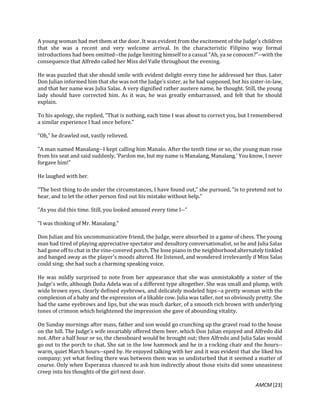 AMCM [23]
A young woman had met them at the door. It was evident from the excitement of the Judge's children
that she was a recent and very welcome arrival. In the characteristic Filipino way formal
introductions had been omitted--the judge limiting himself to a casual "Ah, ya se conocen?"--with the
consequence that Alfredo called her Miss del Valle throughout the evening.
He was puzzled that she should smile with evident delight every time he addressed her thus. Later
Don Julian informed him that she was not the Judge's sister, as he had supposed, but his sister-in-law,
and that her name was Julia Salas. A very dignified rather austere name, he thought. Still, the young
lady should have corrected him. As it was, he was greatly embarrassed, and felt that he should
explain.
To his apology, she replied, "That is nothing, each time I was about to correct you, but I remembered
a similar experience I had once before."
"Oh," he drawled out, vastly relieved.
"A man named Manalang--I kept calling him Manalo. After the tenth time or so, the young man rose
from his seat and said suddenly, 'Pardon me, but my name is Manalang, Manalang.' You know, I never
forgave him!"
He laughed with her.
"The best thing to do under the circumstances, I have found out," she pursued, "is to pretend not to
hear, and to let the other person find out his mistake without help."
"As you did this time. Still, you looked amused every time I--"
"I was thinking of Mr. Manalang."
Don Julian and his uncommunicative friend, the Judge, were absorbed in a game of chess. The young
man had tired of playing appreciative spectator and desultory conversationalist, so he and Julia Salas
had gone off to chat in the vine-covered porch. The lone piano in the neighborhood alternately tinkled
and banged away as the player's moods altered. He listened, and wondered irrelevantly if Miss Salas
could sing; she had such a charming speaking voice.
He was mildly surprised to note from her appearance that she was unmistakably a sister of the
Judge's wife, although Doña Adela was of a different type altogether. She was small and plump, with
wide brown eyes, clearly defined eyebrows, and delicately modeled hips--a pretty woman with the
complexion of a baby and the expression of a likable cow. Julia was taller, not so obviously pretty. She
had the same eyebrows and lips, but she was much darker, of a smooth rich brown with underlying
tones of crimson which heightened the impression she gave of abounding vitality.
On Sunday mornings after mass, father and son would go crunching up the gravel road to the house
on the hill. The Judge's wife invariably offered them beer, which Don Julian enjoyed and Alfredo did
not. After a half hour or so, the chessboard would be brought out; then Alfredo and Julia Salas would
go out to the porch to chat. She sat in the low hammock and he in a rocking chair and the hours--
warm, quiet March hours--sped by. He enjoyed talking with her and it was evident that she liked his
company; yet what feeling there was between them was so undisturbed that it seemed a matter of
course. Only when Esperanza chanced to ask him indirectly about those visits did some uneasiness
creep into his thoughts of the girl next door.
 