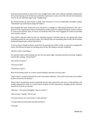 AMCM [24]
Esperanza had wanted to know if he went straight home after mass. Alfredo suddenly realized that
for several Sundays now he had not waited for Esperanza to come out of the church as he had been
wont to do. He had been eager to go "neighboring."
He answered that he went home to work. And, because he was not habitually untruthful, added,
"Sometimes I go with Papa to Judge del Valle's."
She dropped the topic. Esperanza was not prone to indulge in unprovoked jealousies. She was a
believer in the regenerative virtue of institutions, in their power to regulate feeling as well as conduct.
If a man were married, why, of course, he loved his wife; if he were engaged, he could not possibly
love another woman.
That half-lie told him what he had not admitted openly to himself, that he was giving Julia Salas
something which he was not free to give. He realized that; yet something that would not be denied
beckoned imperiously, and he followed on.
It was so easy to forget up there, away from the prying eyes of the world, so easy and so poignantly
sweet. The beloved woman, he standing close to her, the shadows around, enfolding.
"Up here I find--something--"
He and Julia Salas stood looking out into the she quiet night. Sensing unwanted intensity, laughed,
woman-like, asking, "Amusement?"
"No; youth--its spirit--"
"Are you so old?"
"And heart's desire."
Was he becoming a poet, or is there a poet lurking in the heart of every man?
"Down there," he had continued, his voice somewhat indistinct, "the road is too broad, too trodden
by feet, too barren of mystery."
"Down there" beyond the ancient tamarinds lay the road, upturned to the stars. In the darkness the
fireflies glimmered, while an errant breeze strayed in from somewhere, bringing elusive, faraway
sounds as of voices in a dream.
"Mystery--" she answered lightly, "that is so brief--"
"Not in some," quickly. "Not in you."
"You have known me a few weeks; so the mystery."
"I could study you all my life and still not find it."
"So long?"
 