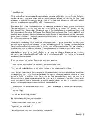 AMCM [25]
"I should like to."
Those six weeks were now so swift--seeming in the memory, yet had they been so deep in the living,
so charged with compelling power and sweetness. Because neither the past nor the future had
relevance or meaning, he lived only the present, day by day, lived it intensely, with such a willful
shutting out of fact as astounded him in his calmer moments.
Just before Holy Week, Don Julian invited the judge and his family to spend Sunday afternoon at
Tanda where he had a coconut plantation and a house on the beach. Carmen also came with her four
energetic children. She and Doña Adela spent most of the time indoors directing the preparation of
the merienda and discussing the likeable absurdities of their husbands--how Carmen's Vicente was
so absorbed in his farms that he would not even take time off to accompany her on this visit to her
father; how Doña Adela's Dionisio was the most absentminded of men, sometimes going out without
his collar, or with unmatched socks.
After the merienda, Don Julian sauntered off with the judge to show him what a thriving young
coconut looked like--"plenty of leaves, close set, rich green"--while the children, convoyed by Julia
Salas, found unending entertainment in the rippling sand left by the ebbing tide. They were far down,
walking at the edge of the water, indistinctly outlined against the gray of the out-curving beach.
Alfredo left his perch on the bamboo ladder of the house and followed. Here were her footsteps,
narrow, arched. He laughed at himself for his black canvas footwear which he removed forthwith and
tossed high up on dry sand.
When he came up, she flushed, then smiled with frank pleasure.
"I hope you are enjoying this," he said with a questioning inflection.
"Very much. It looks like home to me, except that we do not have such a lovely beach."
There was a breeze from the water. It blew the hair away from her forehead, and whipped the tucked-
up skirt around her straight,slender figure.In thepicturewas something of eager freedom as of wings
poised in flight. The girl had grace, distinction. Her face was not notably pretty; yet she had a
tantalizing charm, all the more compelling because it was an inner quality, an achievement of the
spirit. The lure was there, of naturalness, of an alert vitality of mind and body, of a thoughtful, sunny
temper, and of a piquant perverseness which is sauce to charm.
"The afternoon has seemed very short, hasn't it?" Then, "This, I think, is the last time--we can visit."
"The last? Why?"
"Oh, you will be too busy perhaps."
He noted an evasive quality in the answer.
"Do I seem especially industrious to you?"
"If you are, you never look it."
"Not perspiring or breathless, as a busy man ought to be."
 