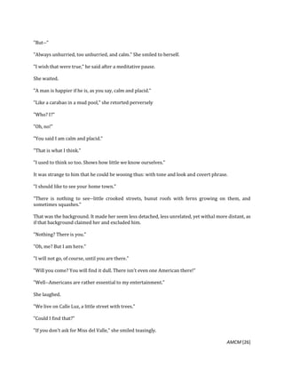 AMCM [26]
"But--"
"Always unhurried, too unhurried, and calm." She smiled to herself.
"I wish that were true," he said after a meditative pause.
She waited.
"A man is happier if he is, as you say, calm and placid."
"Like a carabao in a mud pool," she retorted perversely
"Who? I?"
"Oh, no!"
"You said I am calm and placid."
"That is what I think."
"I used to think so too. Shows how little we know ourselves."
It was strange to him that he could be wooing thus: with tone and look and covert phrase.
"I should like to see your home town."
"There is nothing to see--little crooked streets, bunut roofs with ferns growing on them, and
sometimes squashes."
That was the background. It made her seem less detached, less unrelated, yet withal more distant, as
if that background claimed her and excluded him.
"Nothing? There is you."
"Oh, me? But I am here."
"I will not go, of course, until you are there."
"Will you come? You will find it dull. There isn't even one American there!"
"Well--Americans are rather essential to my entertainment."
She laughed.
"We live on Calle Luz, a little street with trees."
"Could I find that?"
"If you don't ask for Miss del Valle," she smiled teasingly.
 