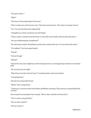 AMCM [27]
"I'll inquire about--"
"What?"
"The house of the prettiest girl in the town."
"There is where you will lose your way." Then she turned serious. "Now, that is not quite sincere."
"It is," he averred slowly, but emphatically.
"I thought you, at least, would not say such things."
"Pretty--pretty--a foolish word! But there is none other more handy I did not mean that quite--"
"Are you withdrawing the compliment?"
"Re-enforcing it, maybe. Something is pretty when it pleases the eye--it is more than that when--"
"If it saddens?" she interrupted hastily.
"Exactly."
"It must be ugly."
"Always?"
Toward the west, the sunlight lay on the dimming waters in a broad, glinting streamer of crimsoned
gold.
"No, of course you are right."
"Why did you say this is the last time?" he asked quietly as they turned back.
"I am going home."
The end of an impossible dream!
"When?" after a long silence.
"Tomorrow. I received a letter from Father and Mother yesterday. They want me to spend Holy Week
at home."
She seemed to be waiting for him to speak. "That is why I said this is the last time."
"Can't I come to say good-bye?"
"Oh, you don't need to!"
"No, but I want to."
 