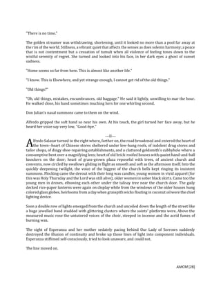 AMCM [28]
"There is no time."
The golden streamer was withdrawing, shortening, until it looked no more than a pool far away at
the rim of the world. Stillness, a vibrant quiet that affects the senses as does solemn harmony; a peace
that is not contentment but a cessation of tumult when all violence of feeling tones down to the
wistful serenity of regret. She turned and looked into his face, in her dark eyes a ghost of sunset
sadness.
"Home seems so far from here. This is almost like another life."
"I know. This is Elsewhere, and yet strange enough, I cannot get rid of the old things."
"Old things?"
"Oh, old things, mistakes, encumbrances, old baggage." He said it lightly, unwilling to mar the hour.
He walked close, his hand sometimes touching hers for one whirling second.
Don Julian's nasal summons came to them on the wind.
Alfredo gripped the soft hand so near his own. At his touch, the girl turned her face away, but he
heard her voice say very low, "Good-bye."
---II---
lfredo Salazar turned to the right where, farther on, the road broadened and entered the heart of
the town--heart of Chinese stores sheltered under low-hung roofs, of indolent drug stores and
tailor shops, of dingy shoe-repairing establishments, and a cluttered goldsmith's cubbyhole where a
consumptive bent over a magnifying lens; heart of old brick-roofed houses with quaint hand-and-ball
knockers on the door; heart of grass-grown plaza reposeful with trees, of ancient church and
convento, now circled by swallows gliding in flight as smooth and soft as the afternoon itself. Into the
quickly deepening twilight, the voice of the biggest of the church bells kept ringing its insistent
summons. Flocking came the devout with their long wax candles, young women in vivid apparel (for
this was Holy Thursday and the Lord was still alive), older women in sober black skirts. Came too the
young men in droves, elbowing each other under the talisay tree near the church door. The gaily
decked rice-paper lanterns were again on display while from the windows of the older houses hung
colored glass globes, heirlooms from a day when grasspith wicks floating in coconut oil were the chief
lighting device.
Soon a double row of lights emerged from the church and uncoiled down the length of the street like
a huge jewelled band studded with glittering clusters where the saints' platforms were. Above the
measured music rose the untutored voices of the choir, steeped in incense and the acrid fumes of
burning wax.
The sight of Esperanza and her mother sedately pacing behind Our Lady of Sorrows suddenly
destroyed the illusion of continuity and broke up those lines of light into component individuals.
Esperanza stiffened self-consciously, tried to look unaware, and could not.
The line moved on.
A
 