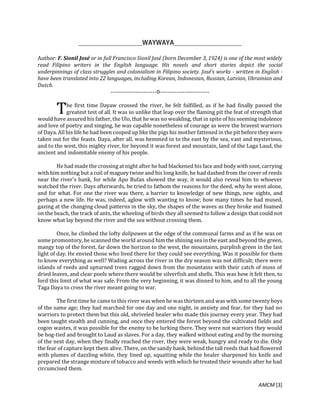 AMCM [3]
Author: F. Sionil José or in full Francisco Sionil José (born December 3, 1924) is one of the most widely
read Filipino writers in the English language. His novels and short stories depict the social
underpinnings of class struggles and colonialism in Filipino society. José's works - written in English -
have been translated into 22 languages, including Korean, Indonesian, Russian, Latvian, Ukrainian and
Dutch.
------------------------0--------------------------
he first time Dayaw crossed the river, he felt fulfilled, as if he had finally passed the
greatest test of all. It was so unlike that leap over the flaming pit the feat of strength that
would have assured his father, the Ulo, that he was no weakling, that in spite of his seeming indolence
and love of poetry and singing, he was capable nonetheless of courage as were the bravest warriors
of Daya. All his life he had been cooped up like the pigs his mother fattened in the pit before they were
taken out for the feasts. Daya, after all, was hemmed in to the east by the sea, vast and mysterious,
and to the west, this mighty river, for beyond it was forest and mountain, land of the Laga Laud, the
ancient and indomitable enemy of his people.
He had made the crossing at night after he had blackened his face and bodywith soot, carrying
with him nothing but a coil of maguey twine and his long knife, he had dashed from the cover of reeds
near the river's bank, for while Apo Bufan showed the way, it would also reveal him to whoever
watched the river. Days afterwards, he tried to fathom the reasons for the deed, why he went alone,
and for what. For one the river was there, a barrier to knowledge of new things, new sights, and
perhaps a new life. He was, indeed, aglow with wanting to know; how many times he had mused,
gazing at the changing cloud patterns in the sky, the shapes of the waves as they broke and foamed
on the beach, the track of ants, the wheeling of birds they all seemed to follow a design that could not
know what lay beyond the river and the sea without crossing them.
Once, he climbed the lofty dalipawen at the edge of the communal farms and as if he was on
some promontory, he scanned the world around himthe shining sea in the east and beyond the green,
mangy top of the forest, far down the horizon to the west, the mountains, purplish green in the last
light of day. He envied those who lived there for they could see everything. Was it possible for them
to know everything as well? Wading across the river in the dry season was not difficult; there were
islands of reeds and upturned trees ragged down from the mountains with their catch of moss of
dried leaves, and clear pools where there would be silverfish and shells. This was how it felt then, to
ford this limit of what was safe. From the very beginning, it was dinned to him, and to all the young
Taga Daya to cross the river meant going to war.
The first time he came to this river was when he was thirteen and was with some twenty boys
of the same age; they had marched for one day and one night, in anxiety and fear, for they had no
warriors to protect them but this old, shriveled healer who made this journey every year. They had
been taught stealth and cunning, and once they entered the forest beyond the cultivated fields and
cogon wastes, it was possible for the enemy to be lurking there. They were not warriors they would
be hog-tied and brought to Laud as slaves. For a day, they walked without eating and by the morning
of the next day, when they finally reached the river, they were weak, hungry and ready to die. Only
the fear of capture kept them alive. There, on the sandy bank, behind the tall reeds that had flowered
with plumes of dazzling white, they lined up, squatting while the healer sharpened his knife and
prepared the strange mixture of tobacco and weeds with which he treated their wounds after he had
circumcised them.
T
 
