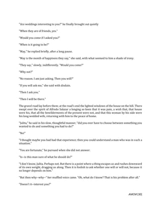 AMCM [30]
"Are weddings interesting to you?" he finally brought out quietly
"When they are of friends, yes."
"Would you come if I asked you?"
"When is it going to be?"
"May," he replied briefly, after a long pause.
"May is the month of happiness they say," she said, with what seemed to him a shade of irony.
"They say," slowly, indifferently. "Would you come?"
"Why not?"
"No reason. I am just asking. Then you will?"
"If you will ask me," she said with disdain.
"Then I ask you."
"Then I will be there."
The gravel road lay before them; at the road's end the lighted windows of the house on the hill. There
swept over the spirit of Alfredo Salazar a longing so keen that it was pain, a wish that, that house
were his, that all the bewilderments of the present were not, and that this woman by his side were
his long wedded wife, returning with him to the peace of home.
"Julita," he said in his slow, thoughtful manner, "did you ever have to choose between something you
wanted to do and something you had to do?"
"No!"
"I thought maybe you had had that experience; then you could understand a man who was in such a
situation."
"You are fortunate," he pursued when she did not answer.
"Is--is this man sure of what he should do?"
"I don't know, Julita. Perhaps not. But there is a point where a thing escapes us and rushes downward
of its own weight, dragging us along. Then it is foolish to ask whether one will or will not, because it
no longer depends on him."
"But then why--why--" her muffled voice came. "Oh, what do I know? That is his problem after all."
"Doesn't it--interest you?"
 