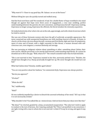 AMCM [31]
"Why must it? I--I have to say good-bye, Mr. Salazar; we are at the house."
Without lifting her eyes she quickly turned and walked away.
Had the final word been said? He wondered. It had. Yet a feeble flutter of hope trembled in his mind
though set against that hope were three years of engagement, a very near wedding, perfect
understanding between the parents, his own conscience, and Esperanza herself--Esperanza waiting,
Esperanza no longer young, Esperanza the efficient, the literal-minded, the intensely acquisitive.
He looked attentively at her where she sat on the sofa, appraisingly, and with a kind of aversion which
he tried to control.
She was one of those fortunate women who have the gift of uniformly acceptable appearance. She
never surprised one with unexpected homeliness nor with startling reserves of beauty. At home, in
church, on the street, she was always herself, a woman past first bloom, light and clear of complexion,
spare of arms and of breast, with a slight convexity to thin throat; a woman dressed with self-
conscious care, even elegance; a woman distinctly not average.
She was pursuing an indignant relation about something or other, something about Calixta, their
note-carrier, Alfredo perceived, so he merely half-listened, understanding imperfectly. At a pause he
drawled out to fill in the gap: "Well, what of it?" The remark sounded ruder than he had intended.
"She is not married to him," Esperanza insisted in her thin, nervously pitched voice. "Besides, she
should have thought of us. Nanay practically brought her up. We never thought she would turn out
bad."
What had Calixta done? Homely, middle-aged Calixta?
"You are very positive about her badness," he commented dryly. Esperanza was always positive.
"But do you approve?"
"Of what?"
"What she did."
"No," indifferently.
"Well?"
He was suddenly impelled by a desire to disturb the unvexed orthodoxy of her mind. "All I say is that
it is not necessarily wicked."
"Why shouldn't it be? You talked like an--immoral man. I did not know that your ideas were like that."
"My ideas?" he retorted, goaded by a deep, accumulated exasperation. "The only test I wish to apply
to conduct is the test of fairness. Am I injuring anybody? No? Then I am justified in my conscience. I
am right. Living with a man to whom she is not married--is that it? It may be wrong, and again it may
not."
 