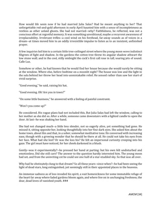 AMCM [34]
How would life seem now if he had married Julia Salas? Had he meant anything to her? That
unforgettable red-and-gold afternoon in early April haunted him with a sense of incompleteness as
restless as other unlaid ghosts. She had not married--why? Faithfulness, he reflected, was not a
conscious effort at regretful memory. It was something unvolitional, maybe a recurrent awareness of
irreplaceability. Irrelevant trifles--a cool wind on his forehead, far-away sounds as of voices in a
dream--at times moved him to an oddly irresistible impulse to listen as to an insistent, unfinished
prayer.
A few inquiries led him to a certain little tree-ceilinged street where the young moon wove indistinct
filigrees of fight and shadow. In the gardens the cotton tree threw its angular shadow athwart the
low stone wall; and in the cool, stilly midnight the cock's first call rose in tall, soaring jets of sound.
Calle Luz.
Somehow or other, he had known that he would find her house because she would surely be sitting
at the window. Where else, before bedtime on a moonlit night? The house was low and the light in
the sala behind her threw her head into unmistakable relief. He sensed rather than saw her start of
vivid surprise.
"Good evening," he said, raising his hat.
"Good evening. Oh! Are you in town?"
"On some little business," he answered with a feeling of painful constraint.
"Won't you come up?"
He considered. His vague plans had not included this. But Julia Salas had left the window, calling to
her mother as she did so. After a while, someone came downstairs with a lighted candle to open the
door. At last--he was shaking her hand.
She had not changed much--a little less slender, not so eagerly alive, yet something had gone. He
missed it, sitting opposite her, looking thoughtfully into her fine dark eyes. She asked him about the
home town, about this and that, in a sober, somewhat meditative tone. He conversed with increasing
ease, though with a growing wonder that he should be there at all. He could not take his eyes from
her face. What had she lost? Or was the loss his? He felt an impersonal curiosity creeping into his
gaze. The girl must have noticed, for her cheek darkened in a blush.
Gently--was it experimentally?--he pressed her hand at parting; but his own felt undisturbed and
emotionless. Did she still care? The answer to the question hardly interested him. The young moon
had set, and from the uninviting cot he could see one half of a star-studded sky. So that was all over.
Why had he obstinately clung to that dream? So all these years--since when?--he had been seeing the
light of dead stars, long extinguished, yet seemingly still in their appointed places in the heavens.
An immense sadness as of loss invaded his spirit, a vast homesickness for some immutable refuge of
the heart far away where faded gardens bloom again, and where live on in unchanging freshness, the
dear, dead loves of vanished youth. ###
 